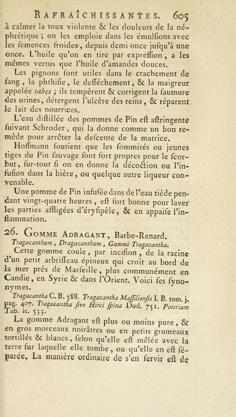à calmer la toux violente & les douleurs de la né- phrétique ; on les emploie dans les émulfions avec les lemences froides, depuis demi-once jufqu’à une once. L’huile qu’on en tire par expreftion , a les memes vertus que l’huile d’amandes douces. Les pignons font utiles dans le crachement de fang , la phthifte, le defféchement, & la maigreur appelée tabes ; ils tempèrent & corrigent la faumure des urines, détergent l’ulcère des reins, & réparent le lait des nourrices. L’eau diftillée des pommes de Pin eft aftringente luivant Schroder, qui la donne comme un bon re- mède pour arrêter la defcente de la matrice. Hoffmann foutient que les fommités ou jeunes tiges du Pin fauvage font fort propres pour le fcor- but, fur-tout fi on en donne la décoéfion ou l’in- fufion dans la biere, ou quelque autre liqueur con- venable. Une pomme de Pin infufée dans de Peau tiède pen- dant vingt-quatre heures, eft fort bonne pour laver les parties affligées d’éryfipèle, & en appaife l’in- flammation. 20. Gomme Adragant, Barbe-Renard. Tragacanthum 3 Dragacanthum 3 Gummi Tragacantha* ^ Cette gomme coule, par incifion , de la racine d’un petit arbriffeau épineux qui croit au bord de la mer près de Marfeille, plus communément en Candie, en Syrie & dans 1 Orient. Voici fes fyno- nymes. , J Tragacantha C. B. 388. Tragacantha MaJJilienfu I. B. tom. ï. pag. 407. Tragacantha five Hirci fpina Dod. 751. Poteriurrt .1 ab. îc. 533. ’ La gomme Adragant eft plus ou moins pure , & en gros morceaux noirâtres ou en petits grumeaux tortilles & blancs, félon qu’elle eft mêlée avec la terre fur laquelle elle tombe , ou qu’elle en eft fé- parée, La manière ordinaire de s’en feryir eft de