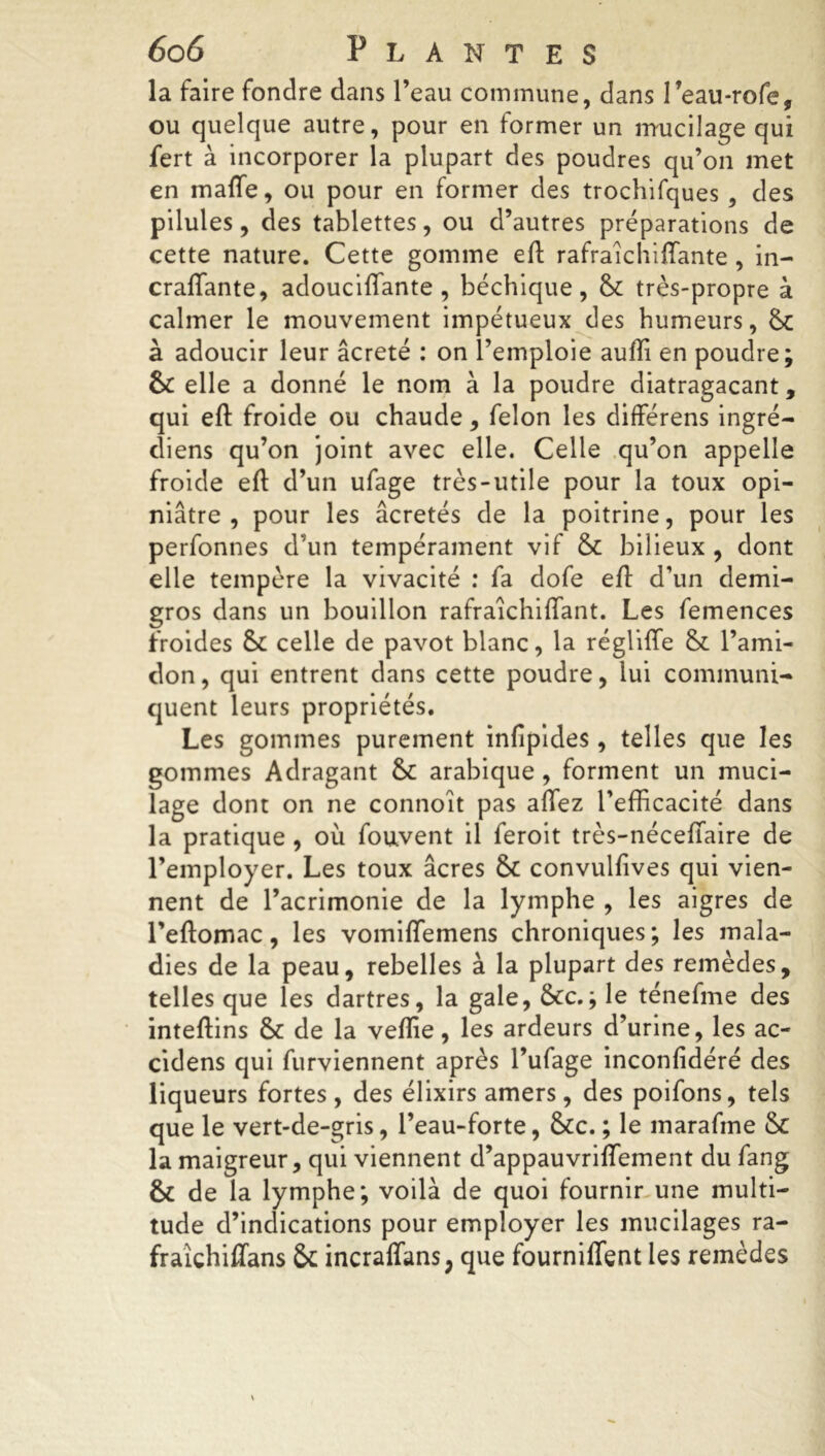 la faire fondre dans l’eau commune, dans Teau-rofe, ou quelque autre, pour en former un mucilage qui fert à incorporer la plupart des poudres qu’on met en maffe, ou pour en former des trochifques , des pilules, des tablettes, ou d’autres préparations de cette nature. Cette gomme efl rafraîchiffante , in- craffante, adouciflante , béchique, &: très-propre à calmer le mouvement impétueux des humeurs, à adoucir leur âcreté : on l’emploie aufli en poudre; & elle a donné le nom à la poudre diatragacant, qui efl: froide ou chaude, félon les différens ingré- (liens qu’on joint avec elle. Celle qu’on appelle froide efl d’un ufage très-utile pour la toux opi- niâtre , pour les âcretés de la poitrine, pour les perfonnes d’un tempérament vif Sc bilieux , dont elle tempère la vivacité : fa dofe efl d’un demi- gros dans un bouillon rafraîchiffant. Les femences froides celle de pavot blanc, la régliffe & l’ami- don , qui entrent dans cette poudre, lui communi- quent leurs propriétés. Les gommes purement infîpides, telles que les gommes Adragant &c arabique , forment un muci- lage dont on ne connoit pas allez l’efficacité dans la pratique , où fouvent il feroit très-néceflaire de l’employer. Les toux âcres & convulfives qui vien- nent de l’acrimonie de la lymphe , les aigres de l’eftomac, les vomiffemens chroniques; les mala- dies de la peau, rebelles à la plupart des remèdes, telles que les dartres, la gale, &cc.; le ténefme des inteftins & de la veflie, les ardeurs d’urine, les ac- cidens qui furviennent après l’ufage inconfidéré des liqueurs fortes , des élixirs amers, des poifons, tels que le vert-de-gris, l’eau-forte, &cc. ; le marafine & la maigreur, qui viennent d’appauvriffement du fang & de la lymphe; voilà de quoi fournir une multi- tude d’indications pour employer les mucilages ra- fraîchifTans & incraffans, que fourniffent les remèdes