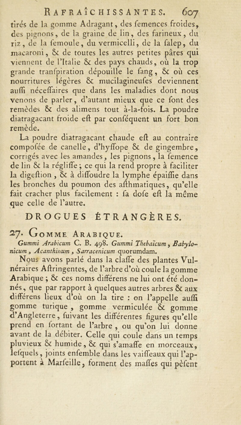 tirés de la gomme Adragant, des femences froides, des pignons, de la graine de lin, des farineux, du riz, de la femoule, du vermicelli, de la falep, du macaroni, & de toutes les autres petites pares qui viennent de 1 ’ltalie 8c des pays chauds, où la trop grande tranfpiration dépouille le fang, 8c ou ces nourritures légères 8c mucilagineufes deviennent aufTî néceffaires que dans les maladies dont nous venons de parler, d’autant mieux que ce font des remèdes 8c des alimens tout à-la-fois. La poudre diatragacant froide eft par conféquent un fort bon remède. La poudre diatragacant chaude eft au contraire compofée de canelle, d’hyffope 8c de gingembre, corrigés avec les amandes, les pignons, la femence de lin 8c la régliffe ; ce qui la rend propre à faciliter la digeftion , 8c à diffoudre la lymphe épaiftie dans les bronches du poumon des afthmatiques, qu’elle fait cracher plus facilement : fa dofe eft la même que celle de l’autre. DROGUES ÉTRANGÈRES. 27. G omme Arabique. Gummi Arabicum C. B. 498. Gummi Thebaicum, Babylo- nicum y Acanthinum y Sarracenicum quorumdam. Nous avons parlé dans la claffe des plantes Vul- néraires Aftringentes, de l’arbre d’où coule la gomme Arabique ; 8c ces noms différens ne lui ont été don- nés, que par rapport à quelques autres arbres 8c aux différens lieux d’où on la tire : on l’appelle aufti gomme turique , gomme vermiculée 8c gomme d’Angleterre, fuivant les différentes figures qu’elle prend en fortant de l’arbre , ou qu’on lui donne avant de la débiter. Celle qui coule dans un temps pluvieux 8c humide, 8c qui s’amafle en morceaux, lefquels, joints enfemble dans les vaifteaux qui l’ap- portent à Marfeille ? forment des malles qui pèfent