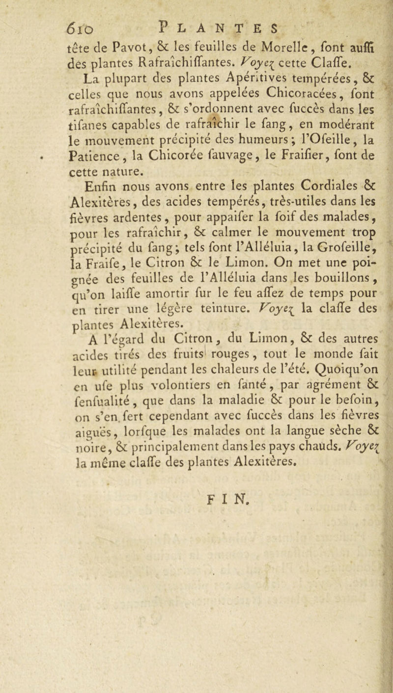 tête de Pavot, 8c les feuilles de Moreîle, font auflï des plantes Rafraîchiffantes. Voyc^ cette Claffe. La plupart des plantes Apéntives tempérées, 8c celles que nous avons appelées Chicoracées, font rafraîchiffantes, 8c s’ordonnent avec fuccès dans les tifanes capables de rafraîchir le fang, en modérant le mouvement précipité des humeurs; l’Ofeille, la Patience, la Chicorée fauvage, le Fraifier, font de cette nature. Enfin nous avons entre les plantes Cordiales 8c Alexitères, des acides tempérés, très-utiles dans les fièvres ardentes, pour appaifer la foif des malades, pour les rafraîchir, 8c calmer le mouvement trop précipité du fang; tels font l’Alléluia, la Grofeille, la Fraife, le Citron 8c le Limon. On met une poi- gnée des feuilles de l’Alléluia dans les bouillons, qu’on laiffe amortir fur le feu allez de temps pour en tirer une légère teinture. Voye^ la claffe des plantes Alexitères. A l’égard du Citron, du Limon, 8c des autres acides tirés des fruits rouges, tout le monde fait leur utilité pendant les chaleurs de l’été. Quoiqu’on en ufe plus volontiers en fanté, par agrément 8c feniualité, que dans la maladie 8c pour le befoin, on s’en fert cependant avec fuccès dans les fièvres aiguës, lorfque les malades ont la langue sèche 8c noire, 8c principalement dans les pays chauds. Voye\; la même claffe des plantes Alexitères. F I N.
