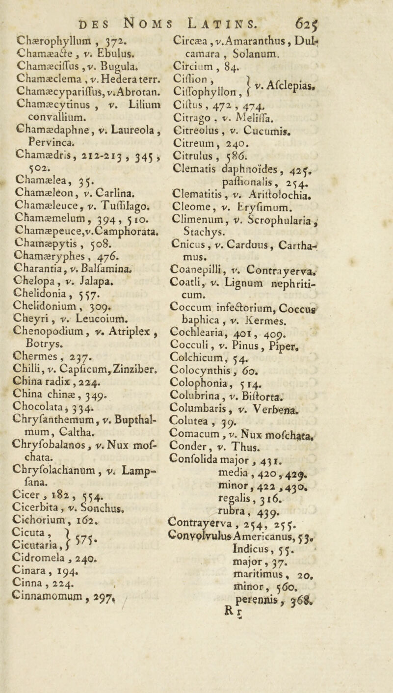 Chærophyllum , 372. Chamæatte * v. Ebulus. ChamæcifTus, v. Bugula. Chamæclema , v. Hedera terr. ChamæcyparifTus, v. Abrotan. Chamæcytinus , v. Lilium convallium. Chamædaphne, v. Laureola, Pervinca. Chamædris, 212-213 , 345 , 502. Chamælea, 35. ChamæJeon, v. Carlina. Chamæleuce, v. Tuiîilago. Chamæmelum, 394, 510. Chamæpeuce,v.Camphorata. Chatnæpytis , 508. Chamæryphes, 476. Charantia, v. Balfamina. Chelopa, v. Jalapa. Chelidonia, 537. Chelidonium, 309. Cheyri, v. Leucoium. Chenopodium, y. Atriplex j Botrys. Chermes, 237. Chilii, v. Capficum,Zinziber. China radix, 224. China chinæ, 349. Chocolata, 334. Chryfanthemum, v. Bupthal- mum, Caltha. Chryfobalanos a v. Nux mof- chata. Chryfolachanum, v. Lamp« fana. Cicer , 182 , 554. Cicerbita, v. bonchus, Cichorium, 162. ~cuta \ 1575. Cicutaria, ) ; ; Cidromela , 240. Cinara, 194. Cinna , 224. Cinnamomum, 297, Circæa , v. Amaranthus, Dul* camara , Solanum. Circium , 84. Cifîion , ) a y* 1 • CüTophÿlIon, r-AfcleP‘a$- CÜlus , 472,474, Citrago , v. MelitTa. Citreolus, v. Cucumis. Citreum, 240. Citrulus , 586. Clematis daphnoïdes, 423. paflionalis, 254. Clematitis, v. Aritlolochia, Cleome, v. Eryfimum. Climenum, v. Scrophularia Stachys. Cnicus , v. Carduus, Cartha- mus. Coanepilli, v» Contrayerva* Coatli, v. Lignum nephriti- cum. Coccum infe&ûrium, Coccus baphica , v. Jtermes. Cochlearia, 401, 409. Cocculi, v. Pinus, Piper, Colchicum, 34. Colocynthis, 60. Colophonia, 514. Colubrina, v. Biftorta. Columbaris, v. Verbena. Colutea , 39. Comacum, v. Nux mofchata, Conder, v. Thus. Confolida major 3 431. media , 420,429. minor, 422 ,430, regalis, 316. rubra, 439. Contrayerva, 254, 253. Conyolvulus Americanus, 33, Indicus, 53. major, 37. maritimus, 20, minor, 560. perennis, 368, R r
