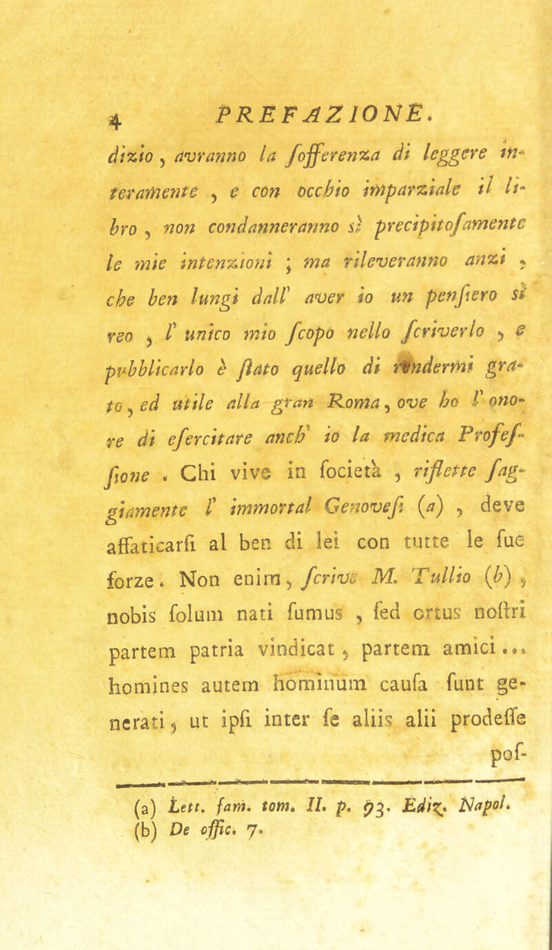 dizio j (ivranno la fojferenza di leggere ifi* ter ameni e , e con occhio imparziale il H‘ bro , no7i condanneranno sì precipito/amente le mie intenzioni j ma rileveranno anzi ^ che ben lungi dall' aver io un penfiero sì reo ) /’ unico mìo feopo nello fcriverlo ^ s pubblicarlo è flato quello di tendermi gra^ to, ed utile alla gran Roma, ove ho l' o«o- re di efercitare ancF io la medica Profef- fiO?ie . Chi vive in focieta , riflette fag- gi amente l' immortai Genove/ (a) ^ deve afFaticarfi al ben di lei con tutte le Tue forze* Non enim^ fcrive M. Tullio {/) ^ nobis foluiii nati fumus , fed ortus nollri partem patria vindicat ^ partem amici... homines autem Hmnìnuin caufa funt ge- nerati 5 ut ipfi inter fe aliis alii prodeffe (a) Lett. farà. tom. IL p. ^3. Edìx* Napol. (b) De offic. 7.