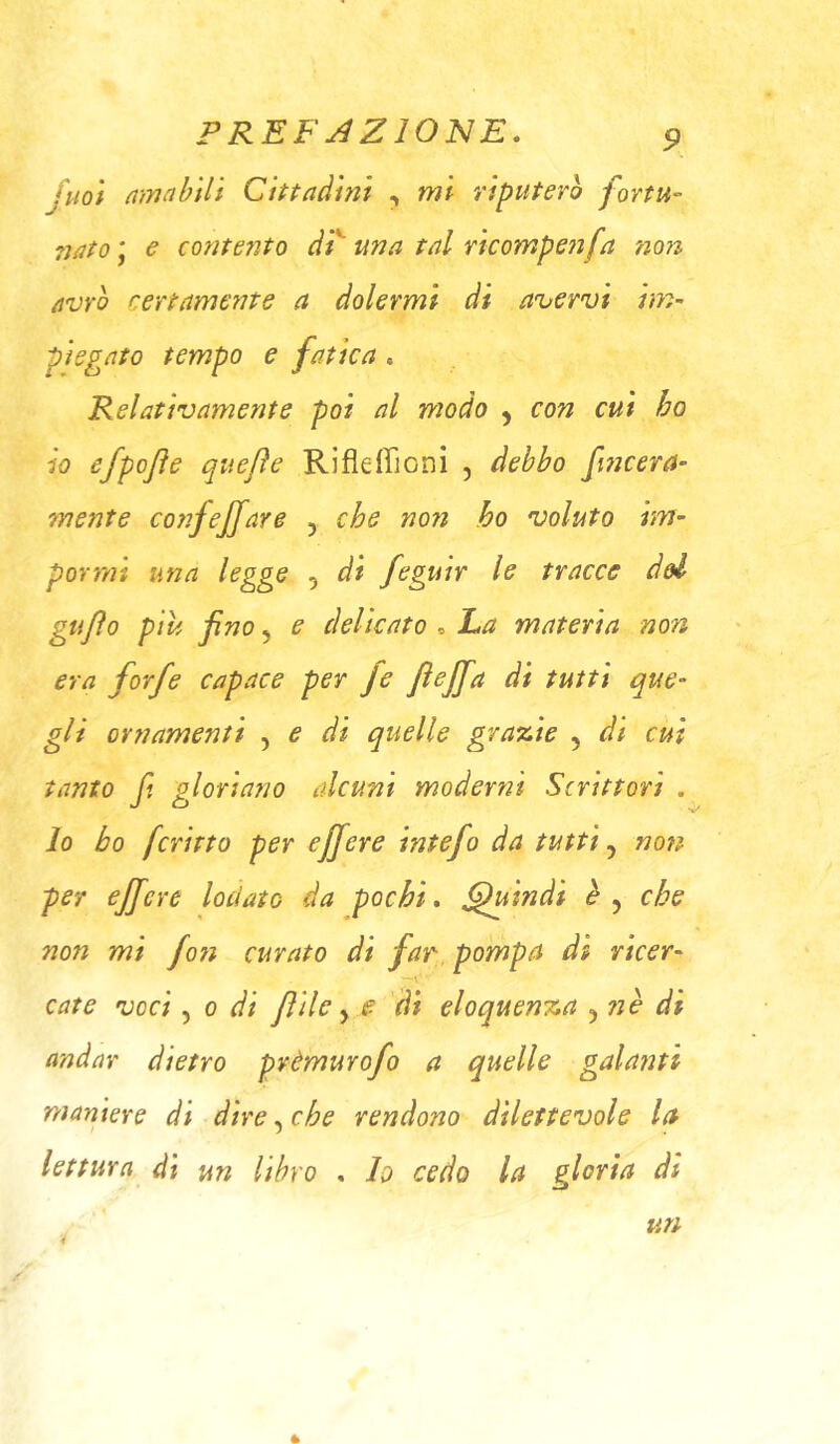 fuoì mnnbilt Cittadini , mi riputerò fortu- ?jato ' € conte?ìto di^ una tal rìcompe7ìfa no7i avrò certame?7te a dolermi di avervi im~ piegato tempo e fatica , Relativamente poi al modo , con cui ho io efpofte quefìe Rifleffioni , debbo fincera- mente corifejjare y che non ho voluto hrì’ pornìi una legge , di feguir le tracce del gufo piu fino y e delicato ^ La materia non era forfè capace per fe fiejfa di tutti que- gli ornamenti , e di quelle grazie , di cui tanto fi gloriano alcum moderni Scrittori . lo ho ferino per ejfiere intefo da tutti y non per ejfiere lodato da pochi, Quindi èy che non mi fo7i curato di far pompa dt ricer- cate voci y 0 di filile y e di eloquenza y lìè di andar dietro prèmurofo a quelle galanti maniere di dire, che rendono dilettevole la lettura di un libro , Io cedo la gloria di un 4