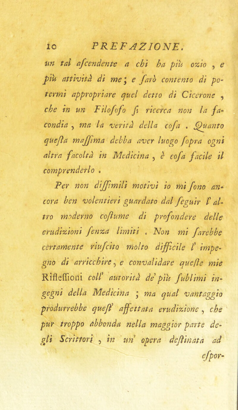 un tal afcendente a chi ha ptu ozio , e J)ìU attività di me *y e favo contegno di po~ termi appropriare quel detto di Cicero?]e , che in un Filofofo fi ricerca noti la fa- condia , ma la verità della cofa . guanto quejìa majftma debba aver luogo fopra ogni altra facoltà m Medicina , è cofa facile il compretìderlo . Per non dijjtmili motivi io mi fono an- cora ben volentieri guardato dal feguir /’ al- tro moderno cojìume di profondere delle erudizioni fetiza limiti . Non mi farebbe certamente riufcito molto dijflcile /’ impe- gno di arricchire ^ e convalidare quelle mie Rifleffioni coll autorità de piu fublimi in- gegni della Medicina * ma qual vantaggio produrrebbe quefi affettata erudizione, che ' pur troppo abbonda nella maggior parte de- gli Scrittori , in 'un opera dejìinata ad