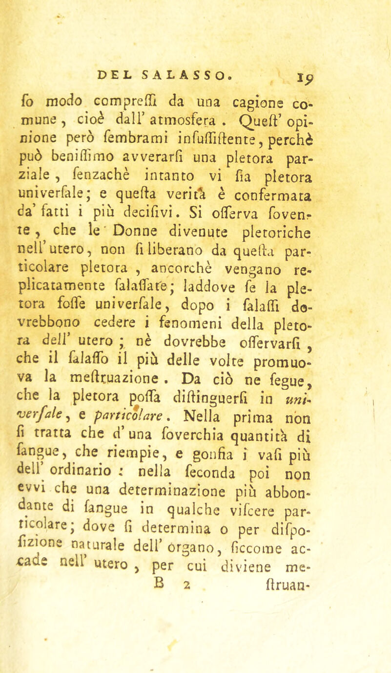 fo modo comprefTì da una cagione cò- inune , cioè dall’ atmosfera . Queft’ opi- nione però fembrami infulTiftente, perchè può beniffimo avverarfi una pletora par- ziale , fenzachè intanto vi fia pletora univerfale; e quella verit*à è confermata da’fatti i più decifivi. Si olTerva fovenr te 5 che le'Donne divenute pletoriche nell’utero, non fi liberano da quella par- ticolare pletora , ancorché vengano re- plicatamente falafifare; laddove le la ple- tora folle univerfale, dopo i falalTi do- vrebbono cedere i fenomeni della pleto- ra dell’ utero ; nè dovrebbe olfervarfi , che il lalaflTo il più delle volte promuo- va la mellcuazione . Da ciò ne fegue, che la pletora polTa dillinguerQ in unU •vsrfale^ e particolare. Nella prima non fi tratta che d una foverchia quantità di fangue, che riempie, e gonfia i va fi più dell^ ordinario : nella feconda poi non cvvi che una determinazione più abbon- dante di fangue in qualche vifcere par- ticolare; dove fi determina o per difpo- fizione naturale dell’organo, ficcome ac- >caae nell utero , per cui diviene me- B 2 firuan-