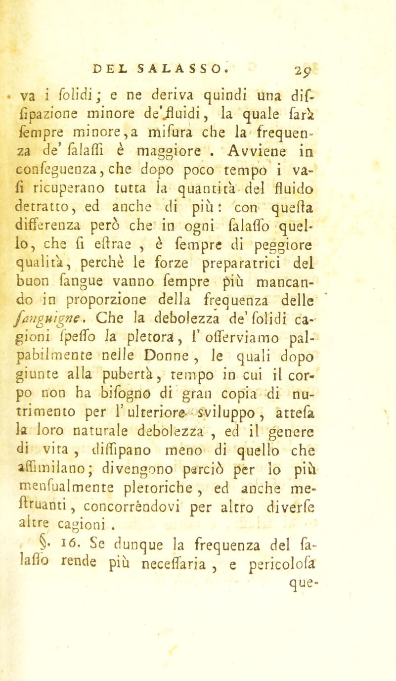 2p . va i folidi ; e ne deriva quindi una dif- fjpazions minore de’iiuidi, la quale farÌE lèmpre minore,a mifura che la-frequen- za de’ làlaffi è maggiore . Avviene in confeguenza, che dopo poco tempori va- li ricuperano tutta la quantità del fluido detratto, ed anche di più: con quefta differenza però che in ogni falaflb quel- lo, che fi eflrae , è fempre di peggiore qualità, perchè le forze preparatrici del buon fangue vanno fempre più mancan- do in proporzione della frequenza delle fangu'igne. Che la debolezza de’folidi ca- gioni fpeflb la pletora, 1’offe r vi amo pal- pabilmente nelle Donne , le quali dopo giunte alla pubertà, tempo in cui il cor- po non ha bifogno di gran copia di nu- trimento per r ulteriore • sviluppo , attefa la loro naturale debolezza , ed il genere di vita , diffipano meno di quello che affìmilano; divengono perciò per lo più menfualmente pletoriche , ed anche me- flruanti, concorrèndovi per altro diverfe altre cagioni . §• 16. Se dunque la frequenza del fa- laflb rende più neceffaria , e pericolofa que-