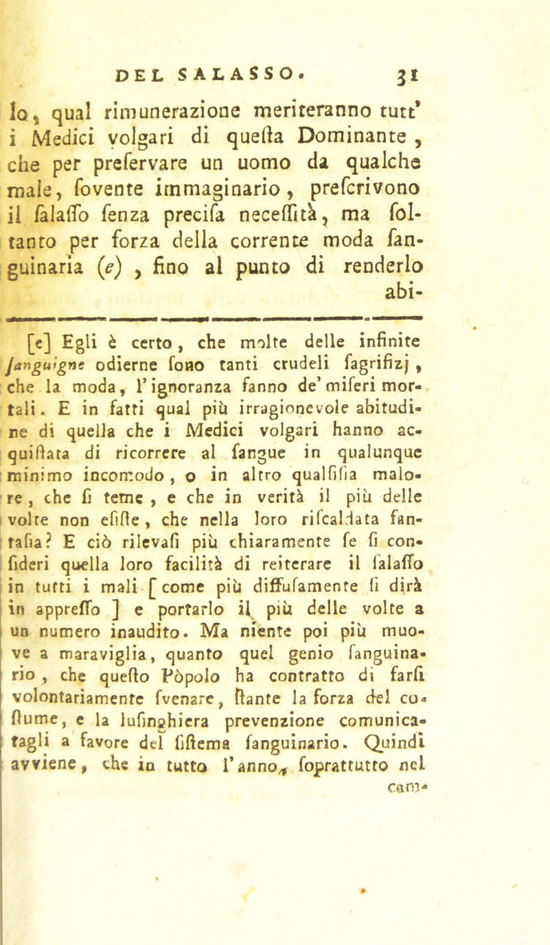 1q, qual rimunerazione meriteranno tutt* i Medici volgari di quella Dominante , che per prefervare un uomo da qualche male, fovente immaginario, prefcrivono il falalTo fenza precifa necefìTuk, ma fol- tanto per forza della corrente moda fan- guinaria (e) , fino ai punto di renderlo [c] Egli è certo, che molte delle infinite Janguigne odierne fono tanti crudeli fagrifizj , che la moda, l’ignoranza fanno de’miferi mor- tali. E in fatti <jual più irragionevole abitudi- ne di quella che i Medici volgari hanno ac- quiftata di ricorrere al fangue in qualunque minimo incomodo, o in altro qualfilia malo- re, che fi teme , e che in verità il più delle ' volte non efifìe , che nella loro rifcaldata fan- i rafia? E ciò rilcvafi più chiaramente fe fi con- fideri quella loro facilità di reiterare il lalafTo (in tutti i mali [come più diffuramente li dirà in appreffo ] e portarlo più delle volte a un numero inaudito. Ma niente poi più muo- ve a maraviglia, quanto quel genio fanguina- rio , che quello Pòpolo ha contratto di fard volontariamente fvenare, fiante la forza del co» fiume, e la lufinchicra prevenzione comunica- tagli a favore del fiftema fanguinario. Quindi avviene, che in tutto l’anno^ foprattutto nel Cam-