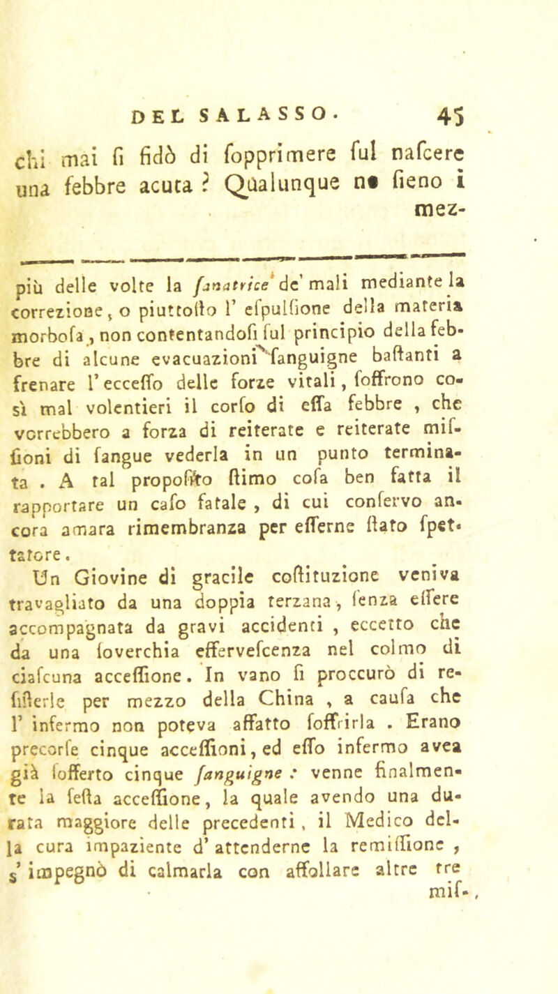 chi mai fi fidò di fopprimere fui nafcere una febbre acuca ? Qualunque ni fieno ì mez- più delle volte la fanatrtce* de mali mediante la correzione, o piuttollo 1’ elpulfione della materia morbofa , non contentandofi fui principio della feb- bre di alcune evacuazionP'fanguigne baftanti a frenare T ecceffo delle forze vitali, foffrono co- si mal volentieri il corfo di effa febbre , che vorrebbero a forza di reiterate e reiterate mif- fioni di fangue vederla in un punto termina- ta . A tal propofi^to ftimo cofa ben fatta il rapportare un cafo fatale , di cui confervo an- cora amara rimembranza per efferne fiato fpet« tatore. Un Giovine di gracile cofiituzione veniva travagliato da una doppia terzana, lenza elfere accompagnata da gravi accidenti , eccetto cnc da una (overchia effervefeenza nel colmo dì ciafeuna acceffione. In vano fi proccurò di re- fifierle per mezzo della China , a caufa che r infermo non poteva affatto foffrirla . Erano precorfe cinque acceflìoni,ed effo infermo avea già {offerto cinque fanguigne : venne finalmen- te la fetta acceffione, la quale avendo una du- rata maggiore delle precedenti , il Medico del- la cura impaziente d’ attenderne la remiffionc , 5* impegnò di calmarla con affollare altre tre mif-,