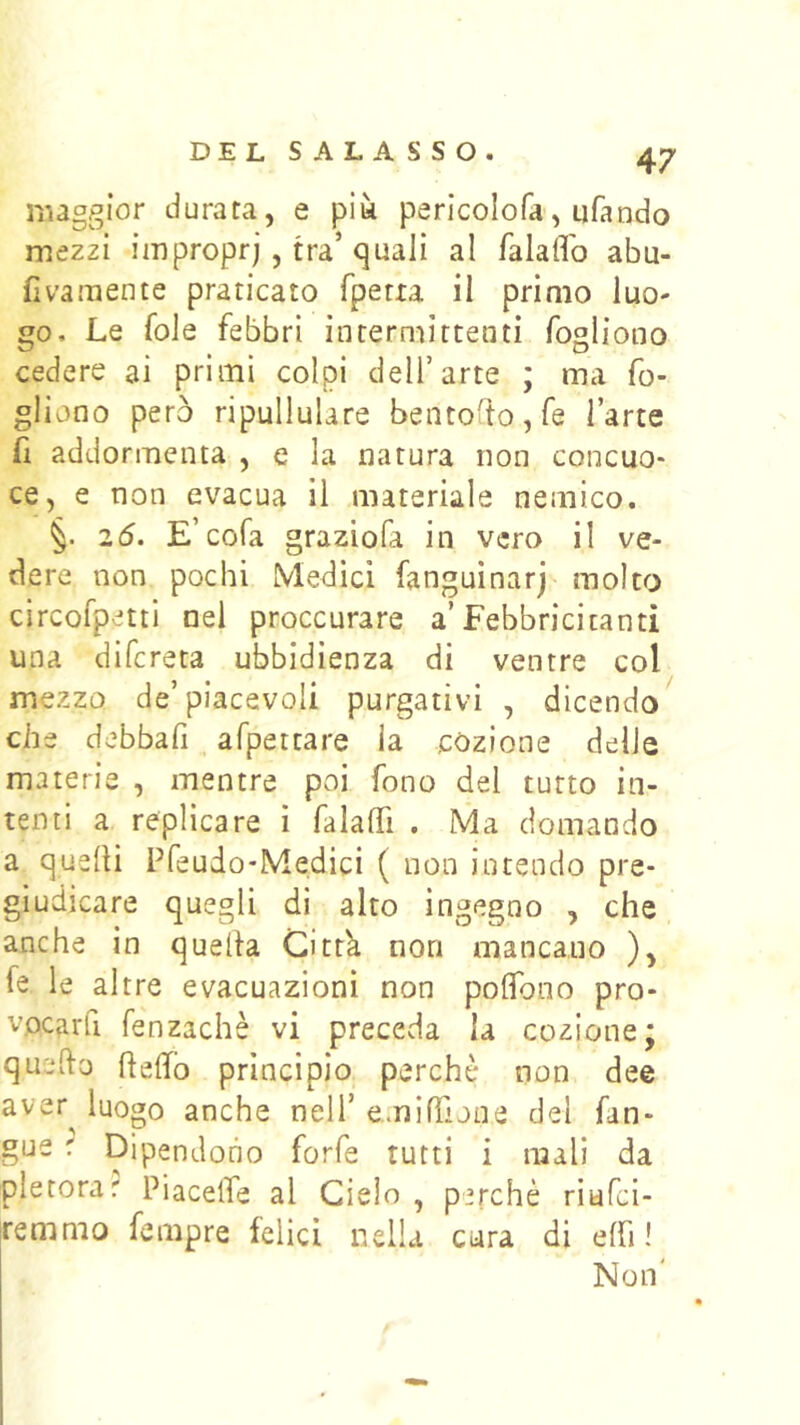 maggior durata, e più perlcolofa, ufando mezzi impropri , tra’quali al falaffo abu- fivamente praticato fpetxa il primo luo- go. Le fole febbri intermittenti fogliono cedere ai primi colpi dell’arte ; ma fo- gliano però ripullulare bentofto,fe l’arte fi addormenta , e la natura non concuo- ce, e non evacua il materiale nemico. §. 2ó. E’cofa graziofa in vero il ve- dere non pochi Medici fanguinarj molto circofpetti nel proccurare a’Febbricitanti una difcreta ubbidienza di ventre col mezzo de’piacevoli purgativi , dicendo che debbafi , afpettare la còzione delle materie , mentre poi fono del tutto in- tenti a replicare i falaffi . Ma domando a quelli Pfeudo-Medici ( non intendo pre- giudicare quegli di alto ingegno , che anche in quella Cittk non mancano ), fe le altre evacuazioni non polTono pro- vocarfi fenzachè vi preceda la cozione; quefto llelfo principio perchè non dee aver^ luogo anche nell’ eminTune del fan- gue r Dipendono forfè tutti i mali da pletorar Piacelfe al Cielo , perchè riufci- renimo fempre felici nella cura di elfi! Non'