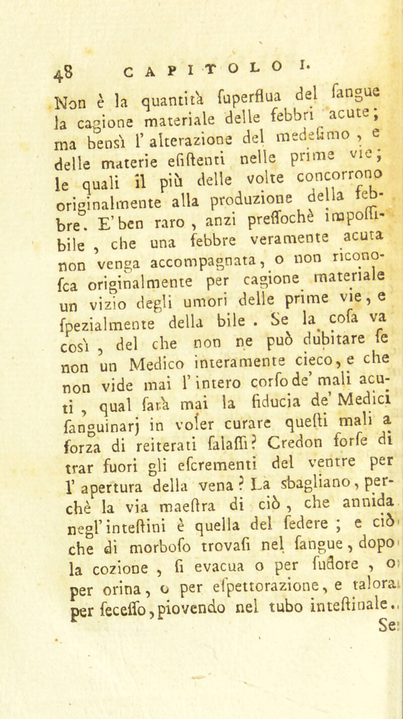 Non è la quantità fuperflua del fangue la cagione materiale delle febbri acute, ma bensì l’alterazione del medefimo , e delle materie efiftentl nelle prime vie; le quali 11 pi^i delle volte concorrono originalmente alla produzione della feb- bre. E’ben raro, anzi preffochè inopolli- bile , che una febbre veramente acuta non venga accompagnata, o non ricono- fca originalmente per cagione materiale un vizio degli umori delle prime vie, e fpezialmenie della bile . Se la^ co a va cosi , del che non ne può dubitare ie non un Medico interamente cieco, e che non vide mai l’intero corfode’mali acu- ti , qual far.^ mai la fiducia de’ Medici fanguinarj in voler curare quelli mah a forza di reiterati falalfi? Credon forfè di trar fuori gli efcrementi del ventre per l’apertura della vena ? La sbagliano, per- chè la via maefira di ciò, che annida negrintefiini è quella del federe ; e ciò. che di morbofo trovafi nel fangue,dopo> la cozione , fi evacua o per fudore , o>i per orina, o per efpettorazione, e talora: per feceffo,piovendo nel tubo inteftiuale..j ^ Se*!