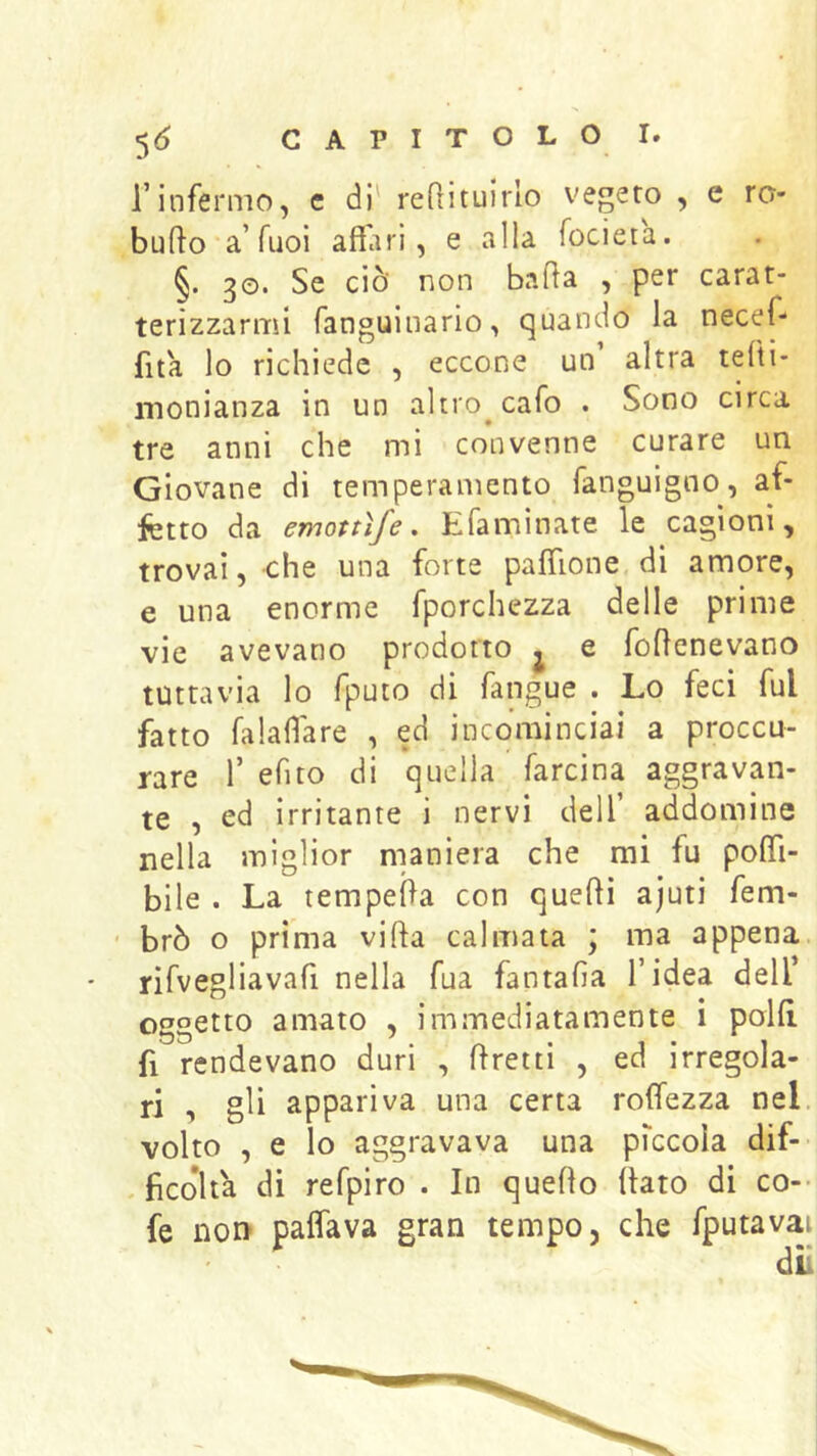 l’infermo, c di' reQituirlo vegeto , e rc- buflo a’Tuoi affari, e alla focieta. §. 30. Se ciò non baffa , per carat- terizzarmi fanguinario, quando la necef- fita lo richiede , eccone un altra tefti- monianza in un altro^cafo . Sono circa tre anni che mi convenne curare un Giovane di temperamento fanguigno, af- fetto da emottìfe. Efaminate le cagioni, trovai, che una forte pafflone. di amore, e una enorme fporchezza delle prime vie avevano prodotto j e foffenevano tuttavia lo rputo di fangue . Lo feci fui fatto falaffare , ed incominciai a proccu- rare 1’ efìto di quella farcina aggravan- te , ed irritante i nervi dell’ addomine nella miglior maniera che mi fu pofli- bile . La tempeffa con quelli ajuti fem- ' brò o prima villa calmata ; ma appena rifvegliavafi nella fua fantafia l’idea dell’ oggetto amato , immediatamente i polli fi rendevano duri , llretti , ed irregola- ri , gli appariva una certa rotfezza nel volto , e lo aggravava una piccola dif- . ficoìta di refpiro . In quello llato di co-- fe nor> paflava gran tempo, che fputavai