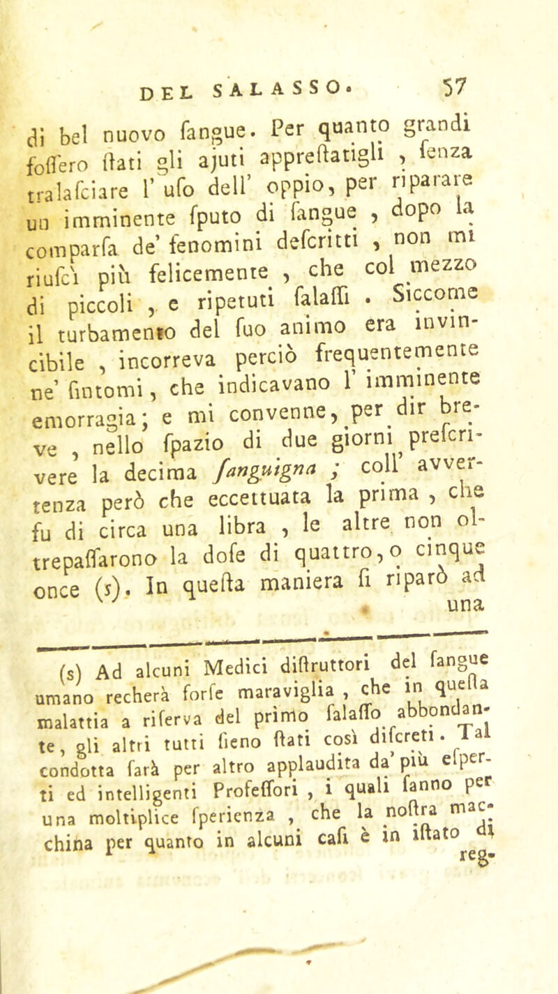 di bel nuovo fangue. Per quanto grandi foffero (hli gli ajuti appreftatlgll , lenza tralafciare 1’ ufo dell’ oppio, per riparare un imminente fputo di fangue , dopo la comparfa de fenomini defcritti , non mi riufci piti felicemente , che col mezzo di piccoli , e ripetuti falalTi . Siccome il turbamenio del fuo animo era invin- cibile , incorreva perciò frequentemente ne fintomi, che indicavano 1’ imminente emorragia; e mi convenne, per dir bre- ve , nello fpazio di due giorni prelcri- vere la decima fanguigna ; coll avver- tenza però che eccettuata la prima, ere fu di circa una libra , le altre non ol- trepaffarono la dofe di quattro,o cinque once (s). In quella maniera fi riparò ad ^ ^ . una Ad alcuni Medici dittruttori del fangue umano recherà forfè maraviglia , che in quefia malattia a riferva del primo falaffo abbondan- te, eli altri tutti fieno fiati così difcreti. 1 al condotta farà per altro applaudita da pm efper- ti ed intelligenti Profeffori , i quali fanno pe una moltlplice fperienza , che la china per quanto in alcuni cafi e in