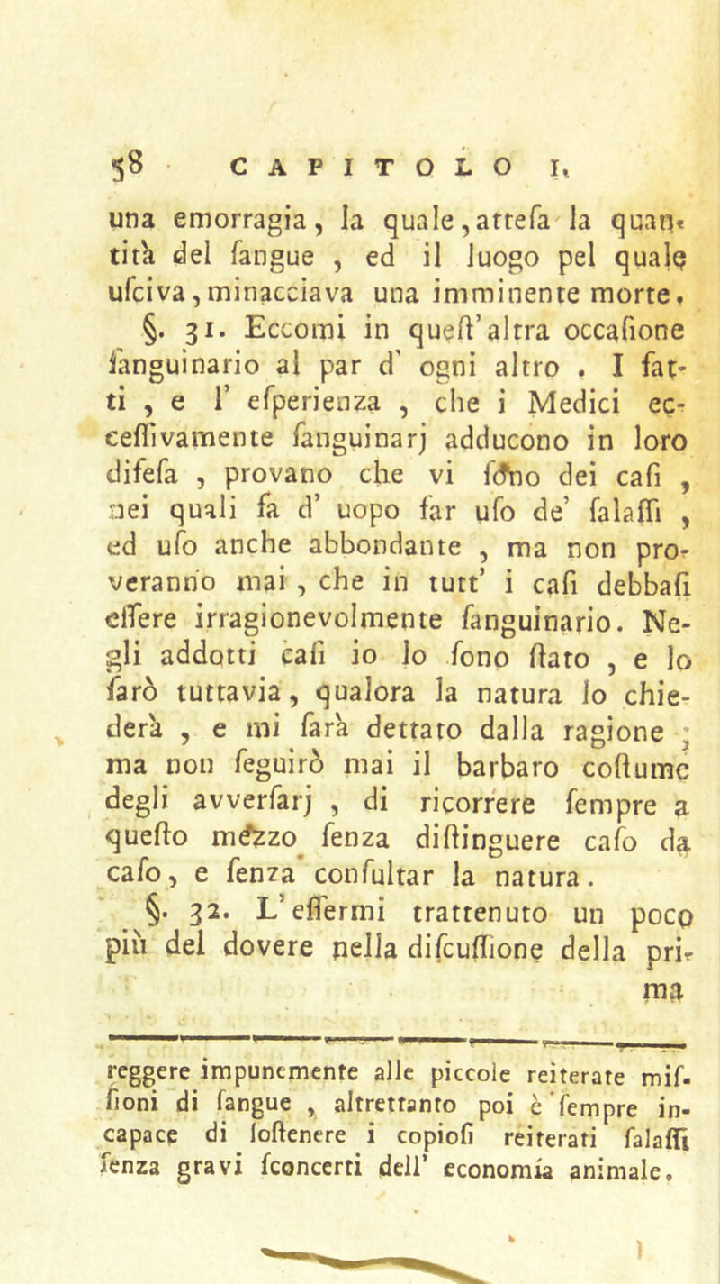 una emorragia, la quale,artefa la quan« tit'a del fangue , ed il luogo pel qualQ ufciva,minacciava una imminente morte. §. 31. Eccomi in quell’altra occafione languìnario al par d' ogni altro . I fat- ti , e r efperien^a , che i Medici ec- eeflìvamente fanguinarj adducono in loro difefa , provano che vi fdVio dei cafi , nei quali fa d’ uopo far ufo de’ falafii , ed ufo anche abbondante , ma non pror veranno mai, che in tutt’ i cafi debbafi dfere irragionevolmente fanguinario. Ne- gli addotti cafi io lo fono flato , e lo farò tuttavia, qualora la natura lo chie- derà , e mi farà dettato dalla ragione ; ma non feguirò mai il barbaro coflume degli avverfarj , di ricorrere Tempre a queflo mé^zo^ fenza diflinguere calo da cafo, e fenza'confultar la natura. §. 32. L’effermi trattenuto un poco più del dovere nella difcuffione della pri. reggere impunemente alle piccole reiterate mif. fioni di fangue , altrettanto poi è Tempre in- capace di loftenere i copiofi reiterati falafli fenza gravi fconccrti dell’ economia animale.