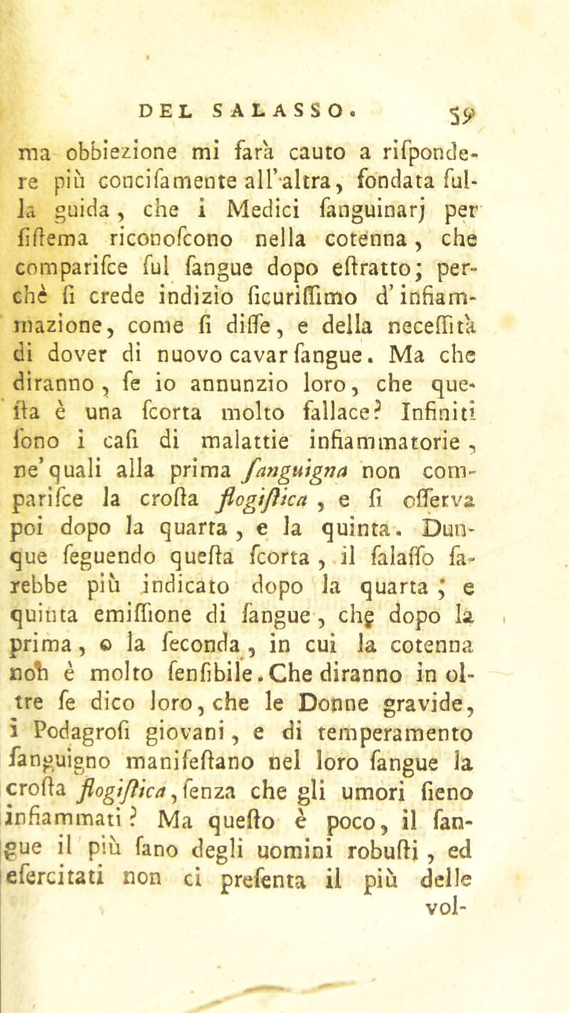 5y ma obbiezione mi farà, cauto a rifponde- re più concifamente all’-altra, fondata fal- la guida, che i Medici fanguinarj per filìema riconofcono nella cotenna, che comparifce fui fangue dopo eftratto; per- chè fi crede indizio ficurifiTimo d’infiam- mazione, come fi dìfle, e della necelTita di dover di nuovo cavar fangue. Ma che diranno, fe io annunzio loro, che que- lla è una fcorta molto fallace? Infiniti fono i cafi di malattie infiammatorie, ne’quali alla prima fangmgna non com- parifce la crolla flogtflka , e fi ofierva poi dopo la quarta, e la quinta. Dun- que feguendo quella fcorta , il falaffo fa^ rebbe più indicato dopo la quarta \ e quinta emilfione di fangue , chg dopo la prima, o la feconda , in cui la cotenna noli è molto fenfibile. Che diranno inol- tre fe dico loro, che le Donne gravide, i Podagrofi giovani, e di temperamento fanguigno manifellano nel loro fangue la crolla flogtftkache gli umori fieno infiammati? Ma quello è poco, il fan- igue il più fano degli uomini robulli, ed lefercitati non ci prefenta il più delle voi-