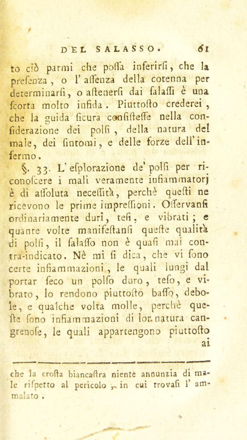 to ciò panni che pofìa inferirfi, che la prefenza , o T alfenza della cotenna per dsterminarfi, o ahenerfi dai falaffi è una fcorta molto infida . Piuttofio crederei , che la guida ficura confiftefie nella con- fiderazione dei polli , della natura del male, dei fintomi, e delle forze dell’in- fermo . §. 33. L’efplorazione de’poi fi per ri- conofcere i mali veramente infiammatorj è di alfoluta necefiitk, perchè quefii ne ricevono le priine impreffioni. OlTervanfi ordinariamente duri, teli, e vibrati; e quante volte manifeltanfi quelle qualità di polli, il falaflb non è quafi mai con- tra-indicato. Nè mi fi dica, che vi fono certe infiammazioni , le quali lungi dal portar feco un polfo duro, tefo, e vi- brato, lo rendono piuttollo baflb, debo- le, e qualche volta molle, perchè que- lle fono infiammazioni di lor.natura can- grenofe, le quali appartengono pìuttofto ai ch-s la eroda biancadra niente annunzia di ma- le rifpefto al pericolo in cui trovali 1’ am- malato .