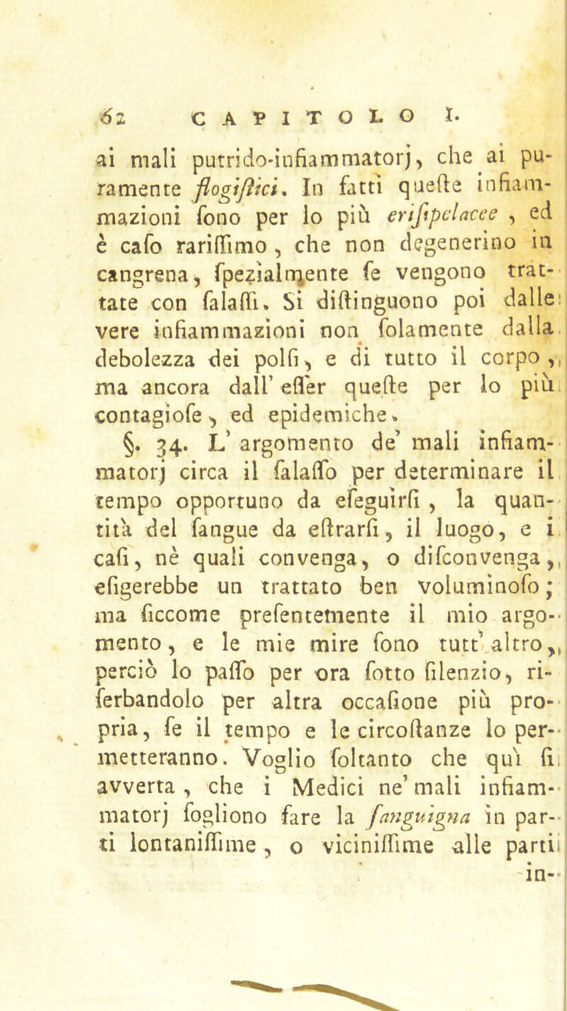 ai mali putrido'infiammatorj, che ai pu- ramente flogi/ìici. In fatti quefte infiam- mazioni fono per lo più eriftpclncee , ed è cafo rarilTimo, che non degenerino in | cancrena, fpe^ialniente fe vengono trac- i tate con falalTi. Si diftinguono poi dalleii vere infiammazioni non folamente dalla • debolezza dei polfi^ e di tutto il corpo,, ma ancora dall’efler quefte per lo più ! contagìofe^ ed epidemiche* j §. 34. L’ argomento de mali infiam- ! matorj circa il falalfo per determinare il tempo opportuno da efeguìrfi , la quan-- tita del fangue da eftrarfi, il luogo, e i. cali, nè quali convenga, o difeonvenga,, erigerebbe un trattato ben voluminofo ; ; ma ficcome prefentemente il mio argo-* mento, e le mie mire fono tutt altro,, perciò lo palTo per ora fiotto filenzio, ri- fierbandolo per altra occafione più prò-- , pria, fie il tempo e le circoftanze lo per-- metteranno. Voglio fioltanto che qui fin] avverta, che i Medici ne’mali infiam--! matorj fogliono fare la fa?iguigna in par-- ti lontaniflime, o viciniflime alle partii 'in-