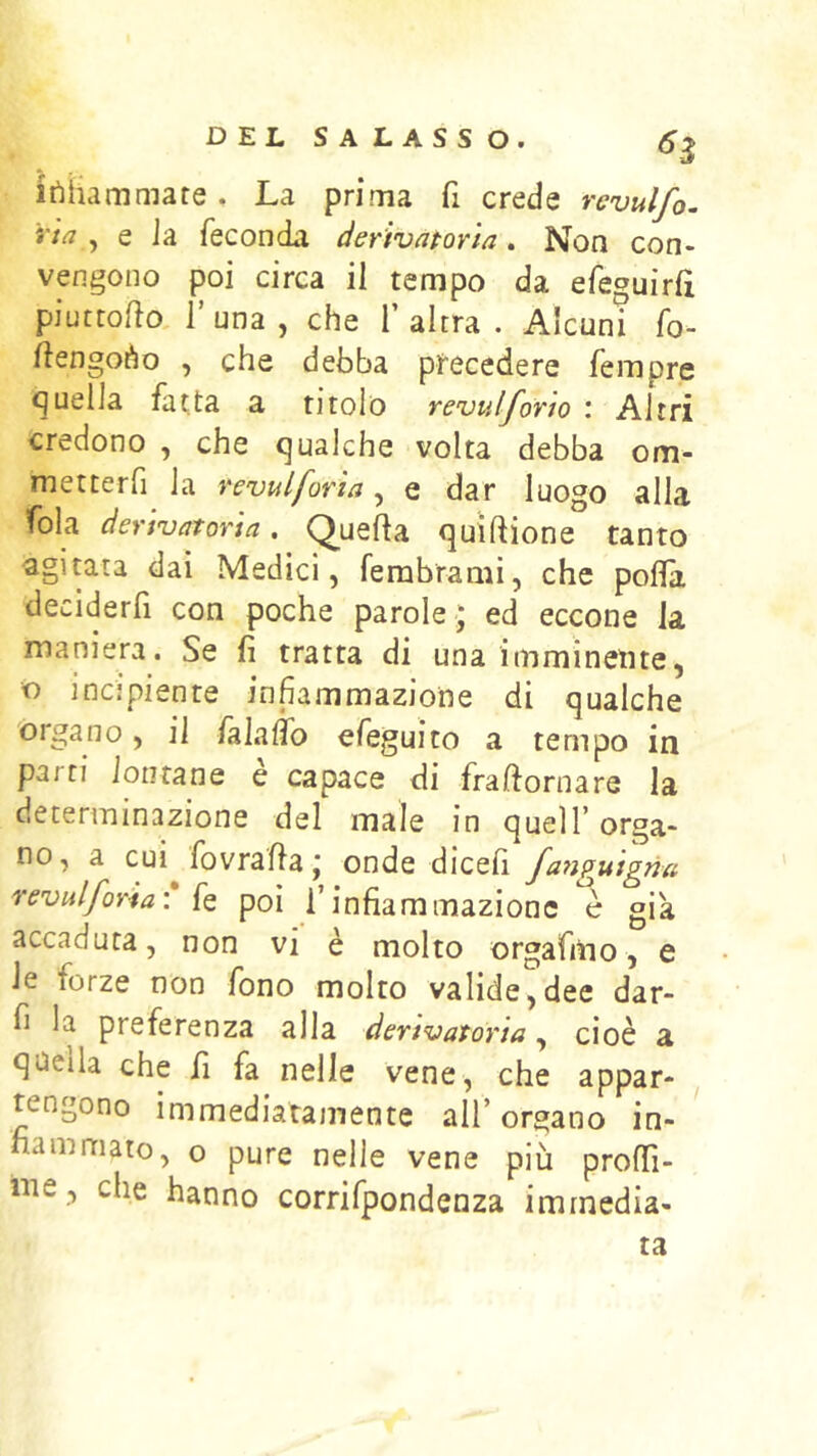 itìhammate. La prima fi crede revulfo. ria , e Ja feconda derivaporia. Non con- vengono poi circa il tempo da efeguirfi piuttoflo, r una , che 1’ altra . Alcuni fo- Ììengoào , che debba precedere fempre quella fatta a titolo revulforto : Altri credono , che qualche volta debba om- metterfi la vevulforia, e dar luogo alla fola derivatoria, Quefta qu'iftione tanto agitata dai Medici, fembramì, che polla deciderfi con poche parole ; ed eccone la maniera. Se fi tratta di una imminente, « incipiente infiammazione di qualche organo, il /àlalìb efeguito a tempo in parti lontane e capace di fraftornare la determinazione del male in quell’ orga- no, a cui fovrafla ; onde dicefi fanguigna reviilforia\ fe poi l’infiammazione è già accaduta, non vi è molto orgafmo, e le forze non fono molto valide,dee dar- fi la preferenza alla derivatoria, cioè a qneila che fi fa nelle vene, che appar- tengono immediatamente all’ organo in- fiammato, o pure nelle vene più proffi- iiie, che hanno corrifpondenza immedia- ta