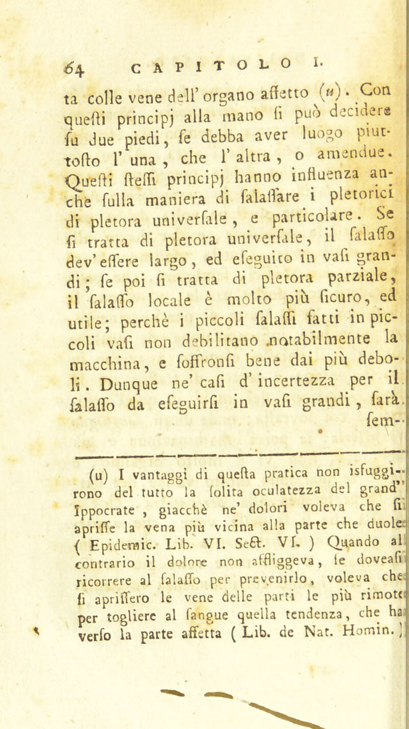ta colle vene dell’ organo alletto («) . Con QLieOi prìncipj alla mano fi può decidere fa due piedi 5 fe debba aver luogo piut torto r una, che l’altra, o amendue. Querti rterti principi hanno influenza an- che fulla maniera di falalfare i pletoria di pletora univerfile, e particolare. Se fi tratta di pletora univerfale, il falaffo dev’eflere largo, ed efeguito in vali gran- di; fe poi fi tratta di pletora parziale, il Valaflb locale è molto più ficuro, ed utile; perchè i piccoli falafli fatti in pic- coli vali non debilitano airatabilmente la macchina, e foffronfl bene dai piu debo-' li. Dunque ne’cafi d’incertezza per iL falalfo da efeguirfi in vafi grandi, fara. fem- (u) I vantaggi di quella pratica non isfuggi-* rono del tutto la lolita oculatezza del grand ^ Ippocrate , giacché ne’ dolori voleva che fl; apriffe la vena più vicina alla parte che duole! Epidemie. Llb. VI. Se£l. Vf. ) Quando ah contrario il dolore non affliggeva, le doveafii ricorrere al falaffo per prevenirlo, voleva che: fi apriffero le vene delle parti le più rimotcì per togliere al fangue quella tendenza, che ha; verfo la parte affetta ( Lib. de Nat. Homin. )