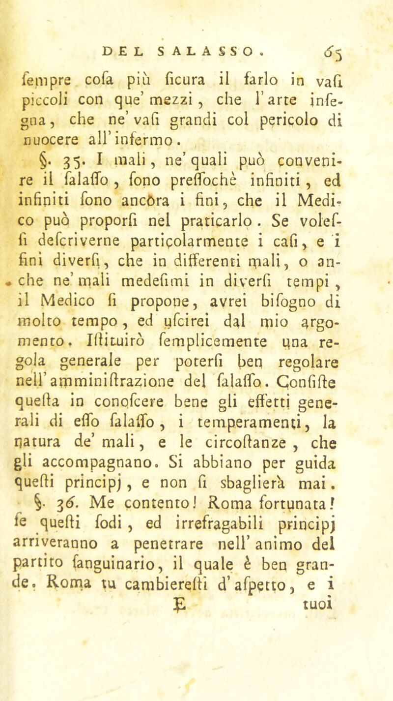 *^5 lempre cofa più ficura il farlo in vafi. piccoli con que’mezzi , che l’arte jnfe- gna, che ne’va fi grandi col pericolo di nuocere all’infermo. §. 35. I mali, ne’quali può conveni- re il falalTo , fono preflbchè infiniti, ed infiniti fono ancóra i fini, che il Medi- co può proporli nel praticarlo . Se volef- fi defcriverne particolarmente i cafi, e i fini diverfi, che in differenti iTiali, o an- • che ne’mali medefimi in diverfi tempi, il Medico fi propone, avrei bifogno di molto tempo, ed ufcireì dal mio argo- mento. Ifiituirò femplicemente nna re- gola generale per poterfi ben regolare nell’amminifirazione del falaflo. Confifte quella in conqfcere bene gli effetti gene- rali di effo falaffo, i tenrperamenti, la natura de’mali, e le circollanze , che gli accompagnano. Si abbiano per guida quelli principi > ^ >^on fi sbaglierà mai. 3(5. Me contento] Roma fortunata/ fe quelli fodi, ed irrefragabili principi arriveranno a penetrare nell’ animo del partito fanguinario, il quale è ben gran- de. Roma tu cambierelti d’afpetto, e i tuoi