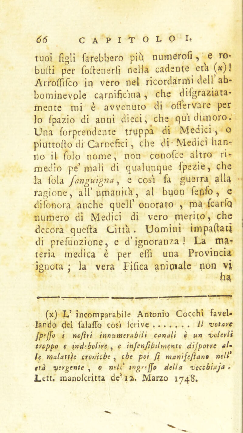tuoi figli farebbero più numerofi , Q ro- bufii per fofienerfi nella cadente età (x)| Arrofiifco in vero nel ricordarnii dell ab- bominevple carnific'ina, che difgraziata* mente mi è avvenuto di ofìfervare per lo fpazio di anni dieci,^che qui dimoro, Una forprendente truppa di Medici, o piuttofio di Carnefici, che di - Medici han- no il fole nome, non conofee altro ri- medio pe’mali di qualunque fpezie, che la fola /(^nguignae cosi fa guerra alU ragione, all’u.manita, al buon fenfo, e difonora anche quell’ onorato , ma fcaiTq numero di Medici di vero merito, che decora quefta Citta. Uomini impaftati di prefunzione, e d’ignoranza! La ma^ teria medica è per efiì una Provincia ignota \ la vera Fifica animale non vi ha (x) L’ incomparabile Antonio Cocchi favel- lando del falaffo così fcrive ....... il votare i noftt't innumerabili canali è un volerli treppo e indebolire , e infenfibilmente difporre al* te malattìe cromebe , che poi fi manifejìant nell* età vergente , o nelC tngreffo delia vecebiaja . Lctt. manokritta de’ia. Marzo 1748.