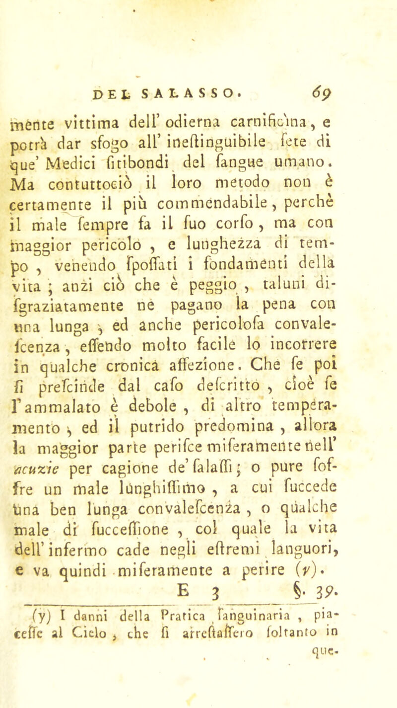 mente vittima dell’odierna carnific'ina, e potrà dar sfogo all’ ioeflìnguibile fete di <jue’ Medici fitibondi del fangue umano. Ma contuttoeiò il loro metodo non è certamente il più commendabile , perchè il male fempre fa il fuo corfo , ma con maggior pericolo , e lunghezza di tem- po , venendo fpoflati i fondamènti della vita ; anzi ciò che è peggio , taluni dì- igraziatamente né pagano la pena con una lunga ed anche pericolofa convale- fcenza, elfendo molto facile lo incorrere in qualche cronica affezione. Che fe poi fi prefciiide dal cafo defcrit'to , cioè fe rammalato e debole, di altro tempéra- menfo ed il putrido predomina , allora la maggior parte perifce miferamente nell’ acuzie per cagione de’falaffi; o pure fof- fre un male lUnghiflimo , a cui fuccede lina ben lunga convalefcenza , o qualche male di fucceffione , col quale la vita dell’infermo cade negli eflremi languori, e va quindi miferamente a perire iv)» E 3 §' 3^» (yj I danni della Pratica Tanguinaria , pia- ceiTe ai Cielo > che fi arrefta/feio foltanto in quc-