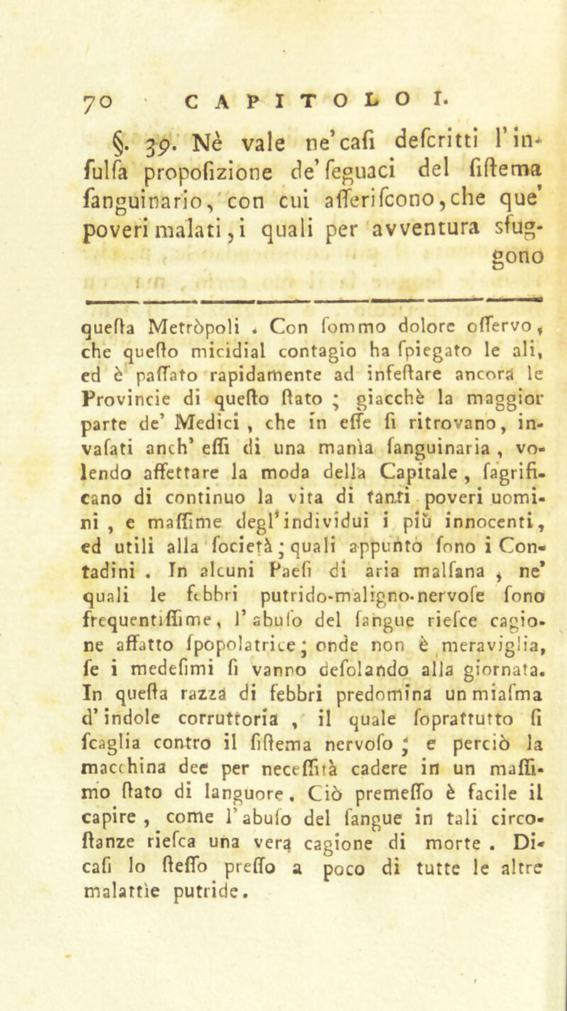 §. 3p.'Nè vale ne’cafi defcritti l’in* fulfa propofizlone de’feguacì del fiftema fanguinario,'con cui afìTerifconOjche que’ poveri malati j i quali per avventura sfug- gono quefta Metròpoli . Con (ommo dolore oflervo, che quello micidial contagio ha fpiegato le ali, ed è palTato rapidamente ad infeflare ancora le Provincie di quello (lato • giacché la maggior parte de’ Medici , che in effe fi ritrovano, in- vaiati anch’ efli di una manìa fanguinaria , vo- lendo affettare la moda della Capitale , fagrifi- cano di continuo la vira di faati poveri uomi- ni , e maffime degl*individui i più innocenti, ed utili alla‘focietà ; quali appuntò fono i Con- tadini , In alcuni Paefi di aria malfana ^ ne* quali le febbri putrido-maligno-nervofe fono frequentiflime, 1’abulo del (angue riefee cagio- ne affatto (popolairice * onde non è meraviglia, fe i raedefimi fi vanno defolando alia giornata. In quefla razzà di febbri predomina unmiafma d’indole corrutroria , il quale foprattutto (1 fcaglia contro il (ìftema nervofo ^ e perciò la macchina dee per necefiìtà cadere in un maffi- mo (lato di languore. Ciò premeffo è facile il capire, come l’abuio del fangue in tali circo- ffanze riefea una ver^ cagione di morte . Di- cafi lo (leffo predo a poco di tutte le altre malattìe putride.