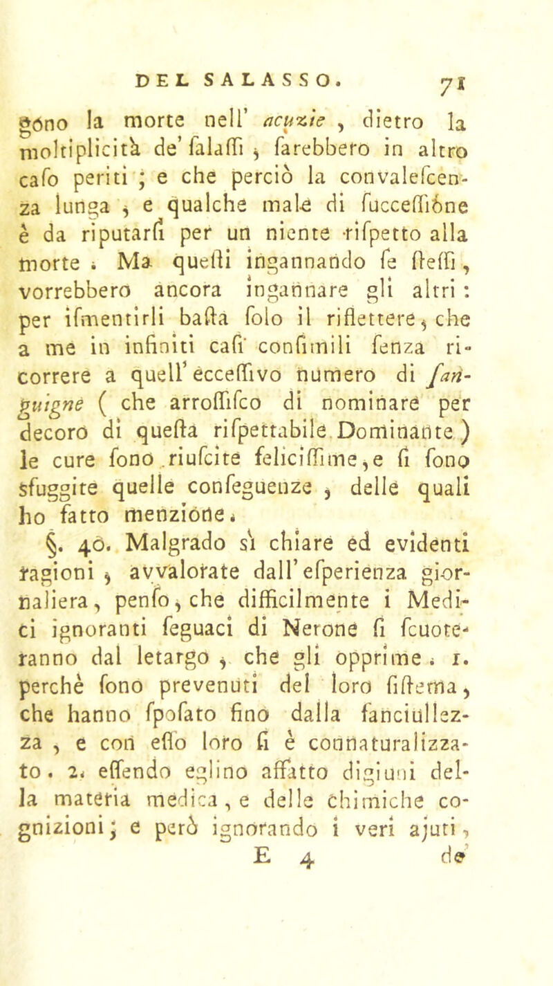 »óno la morte nell’ acu'x.te , dietro la nioltiplicitk de’falalTi j farebbero in altro cafo periti * e che perciò la convalefcen- za lunga ^ e qualche mal-e di fucceffiòne è da riputarli per un niente -rifpetto alla morte i Ma quelli ingannando fé H-elfi, vorrebbero ancora ingannare gli altri : per ifmentlrli balla folo il riflettere ^ che a me in infiniti cafi confimili fenza ri- correre a quelf ècceflivo numero di fari- gu’ignè ( che arroflifeo di nominare per decoro di quella rifpettabile Dominante ) le cure fono ^riufeite feliciflìme ^e fi fono sfuggite quelle confeguenze , delle quali ho fatto menzióne* §. 4Ò. Malgrado si chiare éd evidenti tagioni 5 avvalorate dall’efperienza gior- naliera, penfo,che difficilmente i Medi^ ci ignoranti feguaci di Nerone fi fcuote- ranno dal letargo ^ che gli opprime * i. perchè fono prevenuti del loro fifferna) che hanno fpofato fino dalla fanciullez- za , e con elio loro fi è connaturalizza- to. 2* elfendo eglino affatto digiuni del- la materia medica , e delle chimiche co- gnizioni^ e però ignorando i veri ajuti, E 4 de