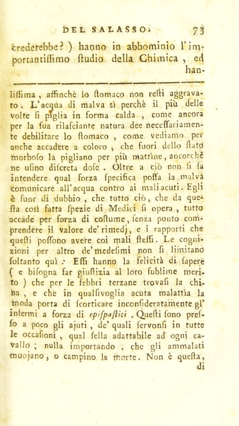 credefebbe? ) haono in abbomìnio Tlm- portantiflimo ftudio della Chimica , ecì han- liflima , affinchè lo ftomaco non refti aggrava- to . L’acqua di malva sì perchè il piu delle volte fi paglia in forma calda , come ancora per la fua rilafciante natura dee neceffariamen- te debilitare lo ftomaco , come vediamo per anche accadere a coloro ^ che fuori dello ftatp ìnorbofo là pigliano per piU mattine, ancorché ne ufino dilcreta dofc . Oltre a ciò non fi fa intendere qual forza fpecifica poffa la malvà comunicare all’acqua contro ai mali acuti. Egli è fuor di dubbio , che tutto ciò, che da que- fta così fatta fpezie di;Medici fi opera , tutto accade per forza di coftume,fenza punto conii prendere il valore de’rimedj, e i rapporti che quelli polfono avere coi rnali fteffi. Le cogni- zioni per altro de’iiiedefimi non fi limitano foltanto qui .* Effi hanno la felicità di faperc ( e bifogna far giuftizia al loro fublime meri- to ) che per le febbri terzane trovafi la chi- na , e che in qualfivoglia acuta malattia la moda porta di fcorticare inconfideratamente gl’ infermi a forza di epifpa/ìici . Quelli fono pref- fo a poco gli ajuti , de’ quali fervonfi in tutte le occafioni , qual fella adattabile ad' ogni ca- vallo ; nulla importando , che gli ammalati muojano, o campino la morte. Non è quella,
