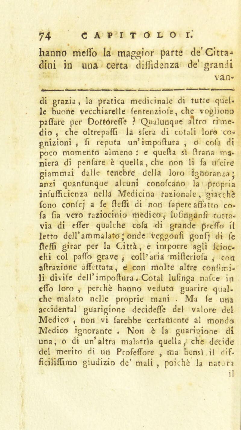 hanno meflfo là maggior parte de’Citta-* dinì in una certa diffidenza de’ grandi van- di grazia, la pratica medicinale di tutte quel- le buone vecchiarelle (entenziole, che vogliono paflare per Dottóreffe ? Qualunque aìtro rime- dio , che oltrepaffi la sfera di ccjtali loto co- gnizioni i fi reputa un’itnpoftura , d cofa di poco momento almeno i e quella si ftrana ma- niera di penfare è quella, che non lì fa ufcire giammai dalle tenebre della loro igUorania • anzi quantunque alcuni conofeario la propria infufficienza nella Medicina razionale, giacché fono confcj a fe fteffi di non fapere affatto co- fa fia vero raziocinio medico^ lufinganfi tutta- via di effer qualche cofa di grande preffo il letto deU’artìmalafo ' onde veggonfi gonfj di fe fteffi girar per la Città, e imporre agli feioc- chi col palTo grave j coll’aria 'mifteriofa , con aerazione affettata, e cori molte altre confimi- li divife deirimpofluraé Cotal iufinga nafee in effo loro j perchè hanno veduto guarire qual- che malato nelle proprie mani . Ma fe una accidental guarigione decideffe del valore del Medico , non vi farebbe certamente al mondo Medico ignorante . Non è la guarigione di una, o di un*altra malarrìa quella^ che decide del merito di un Profeffore , ma bensì il ciif- ficiliffirno giudizio de’ mali , poiché la natura il