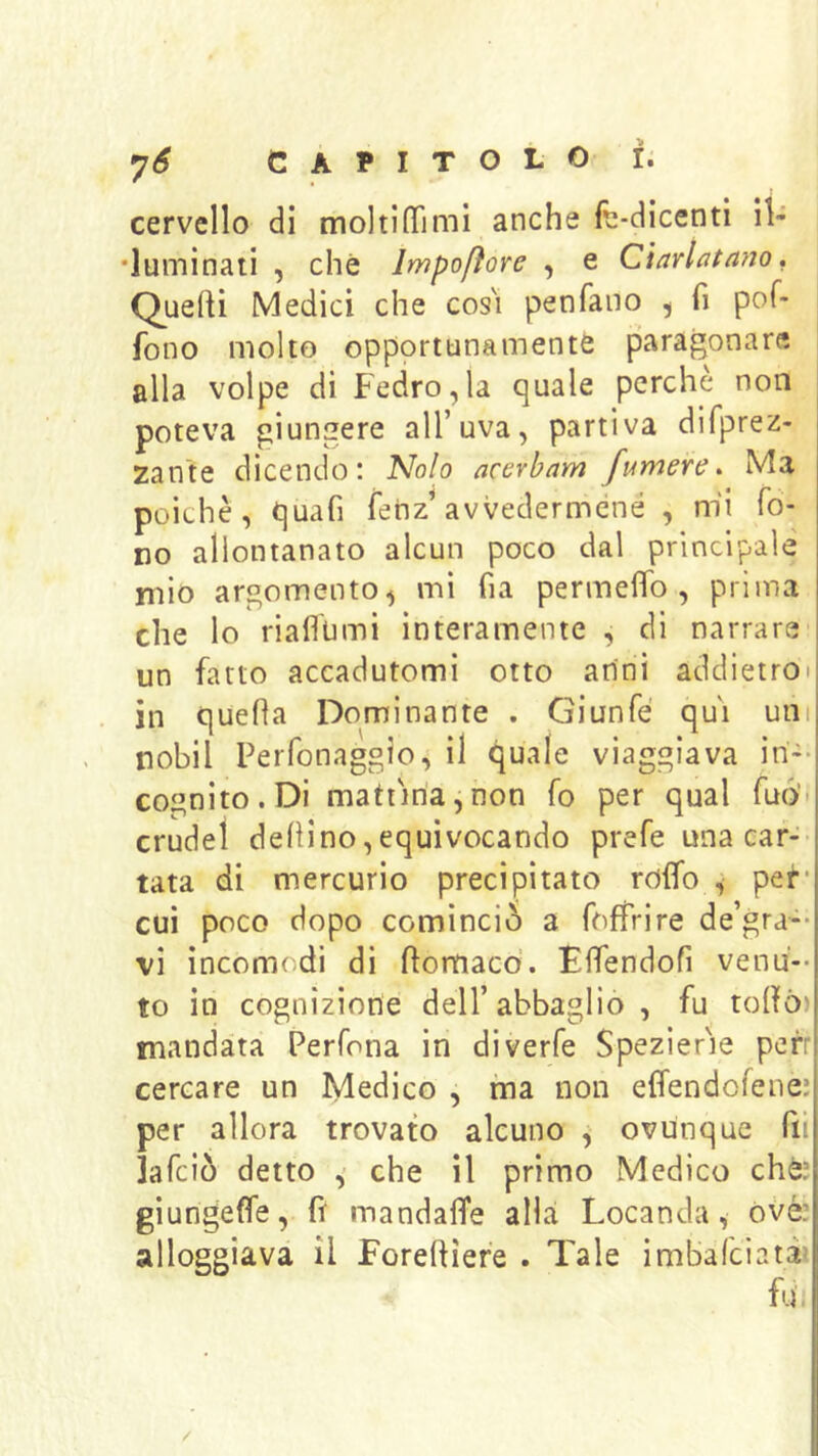 cervello di moltinfimi anche fc-dicenti il- •luminati , che Impofìore , e Ciarlatano, Quefti Medici che cos'i penfano , fi pof- fono molto opportunamente paragonare alla volpe di Fedro,la quale perchè non poteva giungere all’uva, partiva difprez- zante dicendo: 'Nolo acerbam fumere. Ma poiché, quafi fenz’avvedermene , m'i fo- no allontanato alcun poco dal principale mio argomento^ mi fia permelTo , prima che lo riaflhmi interamente , di narrare un fatto accadutomi otto anni addietroi in quefla Dominante . Giunfé qui uni nobil Perfonaggio, il quale viaggiava in-- cognito. Di mattina,non fo per qual fuó' crudel dehino,equivocando prefe una caf-- tata di mercurio precipitato rofifo , per cui poco dopo cominciò a foffrire de’gra-* vi incomodi di ftomacd. Elfendofi venu-- to in cognizione dell’abbaglio , fu tohò) mandata Perfona in diverfe Spezier'ie porr cercare un Medico , ma non effendofene: per allora trovato alcuno , ovunque fu lafciò detto che il primo Medico chè: giungetfe, fì mandafìfe alla Locanda, òvè: alloggiava il Foreftiere . Tale imbafciatà? fu, /