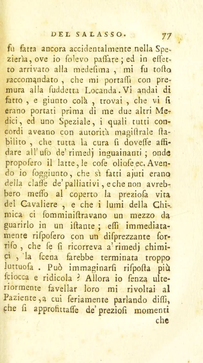 fu fatta ancora accidentalmente nella Spe- zieria,ove io folevo pallat’e ; ed in effet- to arrivato alla medefima , mi fu tofta raccomandato , che mi portalTi con pre- mura alla fuddetta Locanda.Vi andai di fatto , e giunto colà , trovai , che vi Ci erano portati prima di me due altri Me? dici, ed uno Speziale, i quali tutti con- cordi aveano con autorità magilirale Ifa- bilito , che tutta la cura fi dovelTe affi- dare alfufo de’rimedj inguainanti; onde propofero il latte, le cofe oliofe^ec. Aven- do io foggiunto, che si fatti ajuti erano della clalfe de’palliativi, e che non avreb- bero melTo al coperto la preziofa vita del Cavaliere , e che i lumi della Chk mica ci fòmminiftravano un mezzo da guarirlo in un iftante ; effi immediata- mente rifpofero con un difprezzante for- ti fo , che fe fi ricorreva a’rimedj chimi- pi , ‘la fcena farebbe terminata troppo Juttuofa . Può immaginarfi rifpofta più fciocca e ridicola ^ Allora io fenza ulte- riormente favellar loro mi rivoltai al Paziente,a cui feriamente parlando diffi, phe fi approftttaffe de’ preziofi momenti che