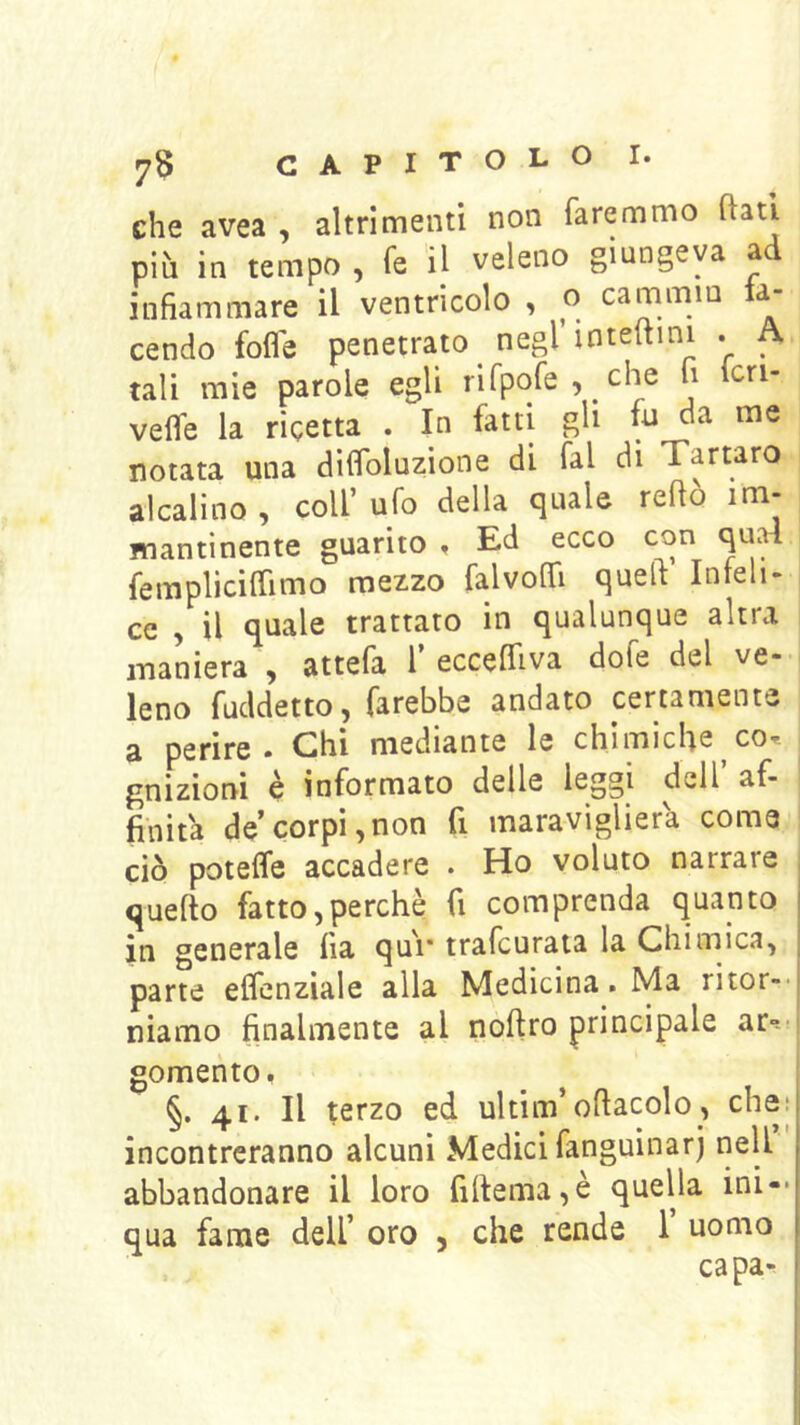 che avea , altrimenti non faremmo flati pih in tempo , fe il veleno giungeva ad infiammare il ventricolo , o cammm ta- cendo folle penetrato negl inteltini . A tali mie parole egli rirpofe, che h icri- velfe la ricetta . In fatti gli fu da me notata una dilfoluzione di fai di Tartaro alcalino , coll’ ufo della quale reftò im- mantinente guarito , Ed ecco con quai femplicilTimo mezzo falvoflTi quell Inteli- ce , il quale trattato in qualunque altra maniera , attefa 1’ eccelTiva dofe del ve- leno fuddetto, farebbe andato certamente a perire. Chi mediante le chimiche co-, gnizioni è informato delle leggi dell af- finità de corpi,non fi maravigliera coma ciò potelfe accadere . Ho voluto narrare quello fatto,perchè fi comprenda quanto in generale ila qui* trafeurata la Chimica, parte eflenziale alla Medicina. Ma ritor-- niamo finalmente al nollro principale ar--' gomento, §. 41. Il terzo ed ultim’oflacolo, che; incontreranno alcuni Medici fanguinarj nell abbandonare il loro fillema,è quella ini-- qua fame dell’ oro , che rende 1’ uomo capa^