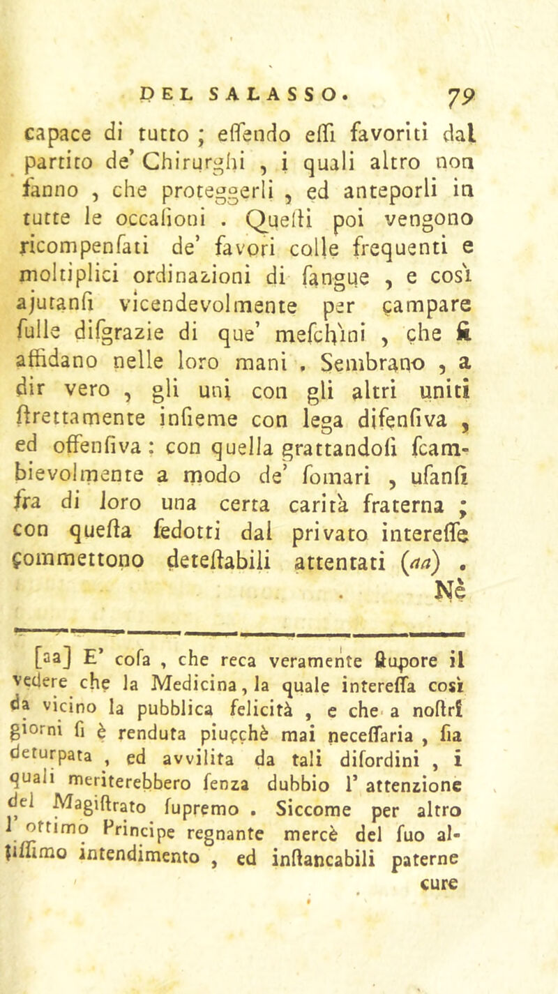 PELSALASSO. 7P capace di tutto ; eflendo elTi favoriti dal partito de’ Chirurghi , i quali altro noa ianno , che proteggerli , ed anteporli ia tutte le occahoni . Quelli poi vengono ncompenfaii de’ favori colle frequenti e moltiplici ordinazioni di fangue , e cosi ajutanli vicendevolmente per campare fulle difgrazie di que’ mefchini , che ft affidano nelle loro mani , Sembrano , a dir vero , gli uni con gli altri uniti ftrettamente jnfieme con lega difenfiva , ed offenfiva : con quella grattandofi fcam- bievolmente a rnodo de’ fomari , ufanlì fra di loro una certa carità fraterna ; con quella fedotti dal privato ìntereffe commettono deteiiabiii attentati , Nè [aa] E’ cofa , che reca veramente fttipore il vedere che la Medicina, la quale interefla così da vicino la pubblica felicità , e che- a noflri giorni fi è fenduta piucchè mai neceffaria , fia deturpata , ed avvilita da tali difordini , i quali meriterebbero fenza dubbio T attenzione del Magiftrato fupremo . Siccome per altro ^^incipe regnante mercè del fuo al- pulrao intendimento , ed inflancabili paterne cure