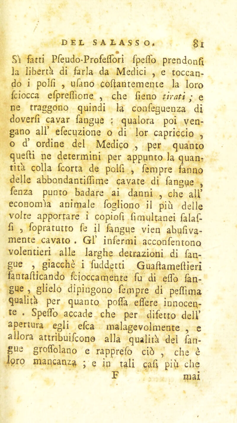 Si fatti Pfeudo-ProfefiTori fpeifo prendonft la liberth di farla da Medici , e toccan- do i polfì 5 ufano coftantemeqte la loro fciocca efprefrione , che fieno tirati ; e ne traggono quindi la confeguenza di doverli cavar fangue : qualora poi ven- gano all’ efecuzione o di lor capriccio , o d’ ordine del Medico , per quanto quelli ne determini per appunto la quan- tità colla fcorta de polfi , lempre fanno delle abbondantilfime cavate di fangqe , fenza punto badare ai danni , che all’ economìa animale fogliono il più delle volte apportare i copiofi fimultanei falaf- fi ) fopratutto fe il langue vieti abufiva mente cavato . Gl’ infermi acconfentono volentieri alle larghe detrazioni di fan- gue 5^ giacche i fuddetti G nafta meli ieri fantafticando fciocca mente fu di elfo fan- gue 5 glielo dipingono fempre di peftìma qualità per quanto, pofta elfere innocen- te . Spelfo accade che per difetto dell’ apertura egli efca malagevolmente , e allora attribuifcone alla qualità del fan- gue groffolano e rapprefo ciò , che è Ipro mancanza ; e in tali gali più che F mai