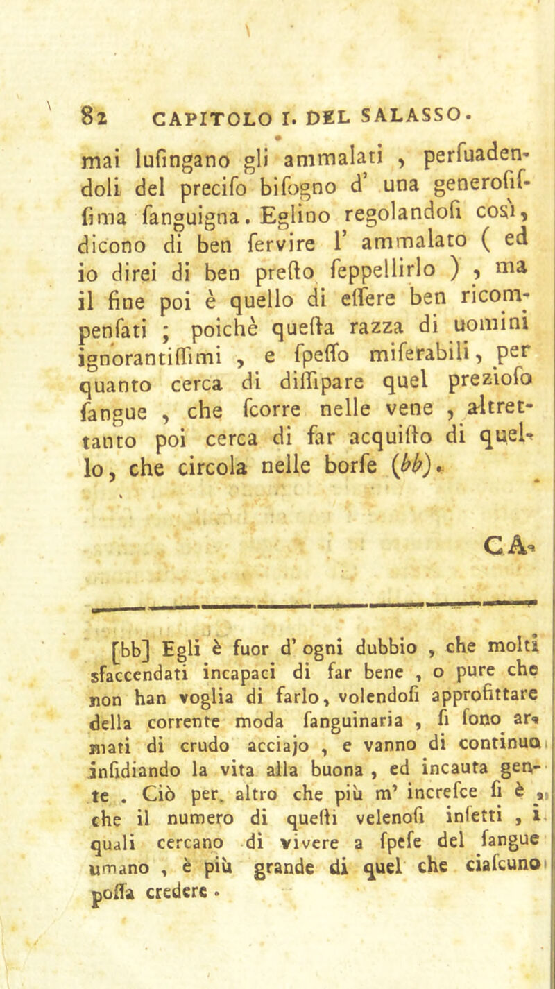 mai lufingano gli ammalati , perfuaden- doli del precifo bifogno d’ una generofif- (ima fanguigna. Eglino regolandofi cosi, dicono di ben fervire 1’ ammalato ( ed 10 direi di ben predo feppellirlo ) , ma 11 fine poi è quello di edere ben ricom- penfati ; poiché quefia razza di uomini ignorantiflimi , e fpeflb miferabili, per quanto cerca di dilfipare quel preziofo fangue , che fcorre nelle vene , a-ltret- tanto poi cerca di far acquifto di queU lo, che circola nelle borfe {bb)^ \ QA- [bb] Egli è fuor d’ ogni dubbio , che molti sfaccendati incapaci di far bene , o pure che ron han voglia di farlo, volendofi approfittare della corrente moda fanguinaria , fi fono ar-» ^ mari di crudo acciajo , e vanno di continuai jnfidiando la vita alla buona , ed incauta gen- te . Ciò per. altro che piìi m’ increfce fi è ,, che il numero di quelli veienofi infetti , i* quali cercano di vivere a fpefe del fangue umano , è più grande di quel che ciafeunot poffa credere .