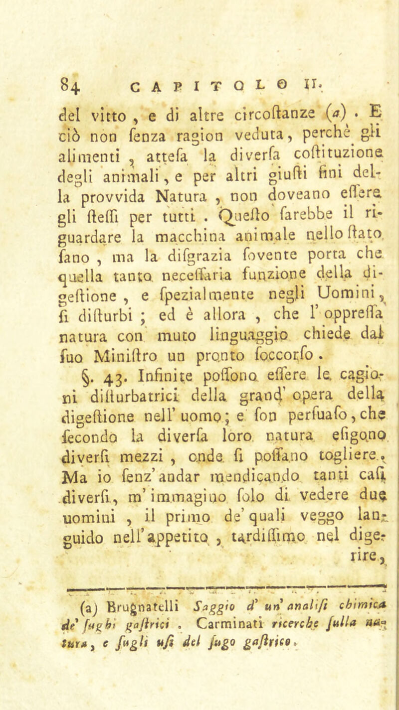 del vitto , e di altre circoftanze (<7) . E ciò non fenza ragion veduta, perche g.li alimenti , attefa la diverfa cortituzione degli animali, e per altri giufti fini del- la provvida Natura , non doveano eflere, gli rtertl per tutti . ^uerto farebbe il ri- guardare la macchina animale nello rtato. fano , ma la difgrazia fovente porta che «quella tanto, necelfaria funzione della di gertione , e rpezìalm.ente negli Uomini,^ fi dirturbi ; ed è allora , che 1’ opprerta natura con' muto linguaggio chiede dal fuo Minirtro un pronto foccotfo . §. 43. Infinite pofibno eflere lo Cagia- ni dirturbatrici della grand’ opera della digertione nell’uomo; e fon perfuafo,chs fecondo la diverfa loro, natura efigonq. diyerfi mezzi , onde, fi poffa.no togliere., Nla io fenz’andar mendicando tanti cafli diverfi-, m’immagino folo di vedere du^ uomini , il priiim de’quali veggo lan;. guido nell’appetito ^ tardiflimo nel dige? ■ ' lire, (aj Brugnatelli Saggio un anallfi cbtmìcA de fughi gajirici . Carminati ricenbe fuUa «<s.« tur», e f»gli ufi del fugo gafirieo.