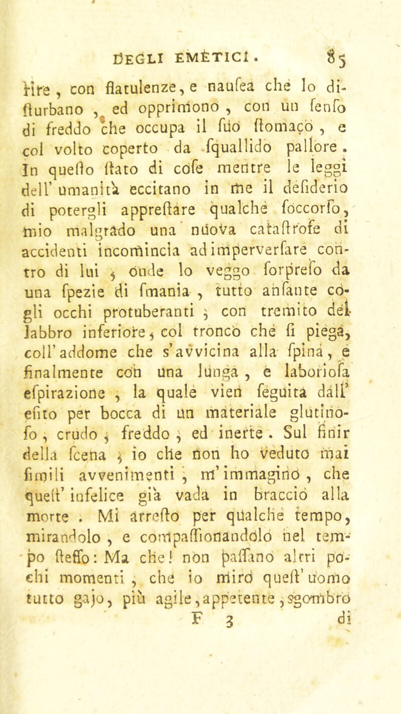 Hfe , con flatulenze, e naufea che lo di- flurbano , ed opprimono , con un fenfo di freddo che occupa il filò flomacò , e coi volto coperto da .fquallido pallore . In quello (tato dì cófe mentre le legpi deir umanità eccitano in me il defiderio di potergli apprehare qualché fòccorfo, mio malgrado una ndoVa catahrofe di accidenti incornincia ad imperverfare con- tro di lui ^ Onde lo veggo forprefo da una fpezie di fmania , tutto ahfante cò- gli occhi protuberanti ^ con tremito dei labbro inferiore ^ col troncò che fi piega, coU’addome che s’avvicina alla fpinà, é finalmente con una lunga , è laboriofa efpìrazione , la qualé vieti féguìtà dall’ efito per bocca di un materiale glutlno- fo , crudo , freddo ^ ed inerte . Sul finir della fcena i io che non ho veduto mai fiinili avvenimenti, m’immagino, che quell’ infelice già vada in braccio alla morte . Mi arreflo per qualche tempo, mirandolo , e compallìonandolò nel tem- 'po fteffo: Ma chel non palftno altri po- chi momenti, che io rriird quell’uomo tutto g-ajo, più agi le, a ppe te n te , sgombro F 3 di