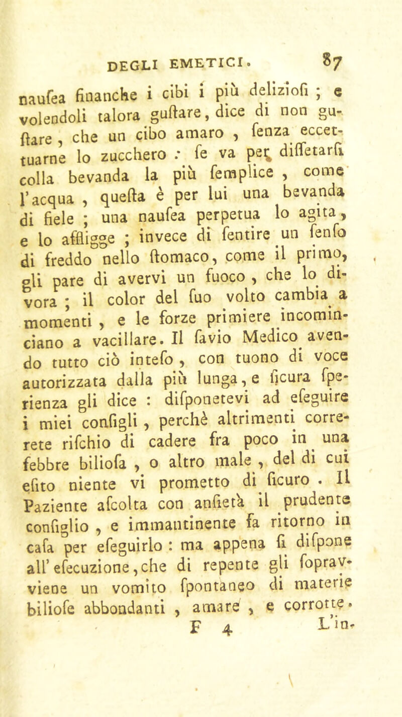 naufea finanche i cibi i pm delìzlofi ; c volendoli talora guftare, dice di non gu- ftare , che un cibo amaro , fenza eccet- tuarne lo zucchero ; fe va pe^ diffetarfi colla bevanda la più femplice , come l’acqua , quella è per lui una bevanda di fiele ; una naufea perpetua lo agita, e lo affligge ; invece di fentire un fenfo di freddo nello ftomaco, come il primo, pH pare di avervi un fuoco , che lo di- vora ; il color del fuo volto cambia a momenti , e le forze primiere incomin- ciano a vacillare.il favio Medico aven- do tutto ciò intefo , con tuono di voce autorizzata dalla piu lunga, e ficura fpe- rienza gli dice • difponetevi ad efeguire i miei configli, perchè altrimenti corre- rete rifchio di cadere fra poco in ^ una febbre biliofa , o altro male , del di cui efito niente vi prometto di ficuro . Il Paziente afcolta con anfiet'a il prudente configlio , e immantinente fa ritorno in cafa per efeguirlo : ma appena fi. difpone all’efecuzione ,che di repente gli fopray- viene un vomito fpontaneo di materie biliofe abbondanti , amare , e corrotte. F 4 Lin^