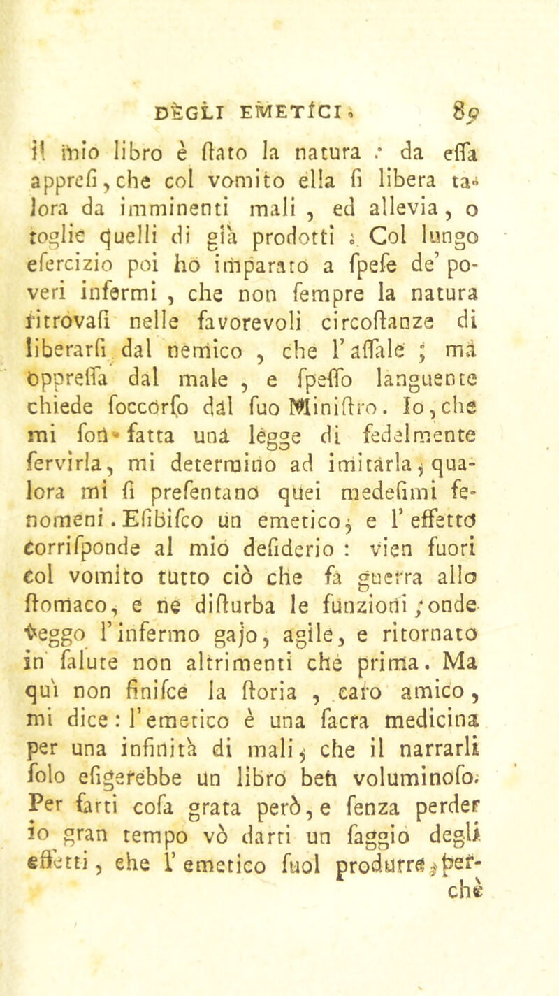 DÈGLI EMETtCIi 8c? i! itilo libro è flato la natura .* da effa apprefi,che col vomito ella fi libera ta» lora da imminenti mali , ed allevia, o toglie Quelli di già prodotti i Col lungo efercizio poi ho imparato a fpefe de’ po- veri infermi , che non Tempre la natura i’itrovafi nelle favorevoli circoflanze di liberarfi dal nemico , che rafiale ; mà OpprelTa dal male , e fpefifo languente chiede foccdrfo dal fuoMiniflro. Io,che mi fori-fatta una légge di fedelmente fervirla, mi determino ad imitarla, qua- lora mi fi prefentand quei medefimi fe- nomeni. Efibifco un emetico, e T effetto Corrifponde al mio defiderio : vien fuori col vomito tutto ciò che fa guerra allo ftomaco, e ne difiurba le funzioili ;onde ■eleggo rinfermo gajo, agile, e ritornato in falute non altrimenti che prima. Ma qui non finifee la fioria , eafo amico, mi dice : r emetico è una facra medicina per una infinità di mali^ che il narrarli folo erigerebbe Un libro beh voluminofo; Per farti cofa grata però, e fenza perder io gran tempo vò darri un faggio degli effetti, ehe 1’emetico fuol produrrà^hef-