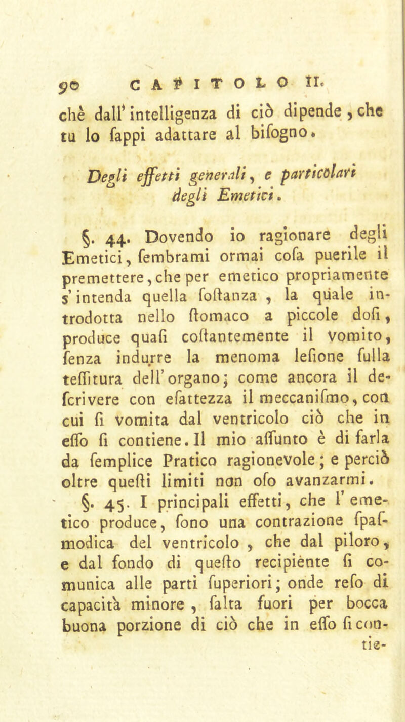 5?0 c A ^ I T O L o tr. •« chè dair intelligenza di ciò dipendei che tu lo fappi adattare al bifogno* Degli effetti generali^ e particolari degli Emetici» §. 44. Dovendo io ragionare degli Emetici, fembratni ormai cofa puerile il premettere,che per emetico propriamente s’intenda quella foftanza , la quale in- trodotta nello ftomaco a piccole dofi, produce quafi coftantemente il Vomito, fenza indurre la menoma lefione fulla teflìtura dell’organo; come ancora il de- ferì vere con efattezza il meccanifmo, coti cui fi vomita dal ventricolo ciò che in eflb fi contiene.il mio alfunto è di farla da femplice Pratico ragionevole ; e perciò oltre quelli limiti non ofo avanzarmi. §. 45. I principali effetti, che l’eme- tico produce, fono una contrazione fpaf- modica del ventricolo , che dal piloro, e dal fondo di quello recipiènte fi co- munica alle parti fuperiori; onde refo di capacita minore , falta fuori per bocca buona porzione di ciò che in eflb fi con-