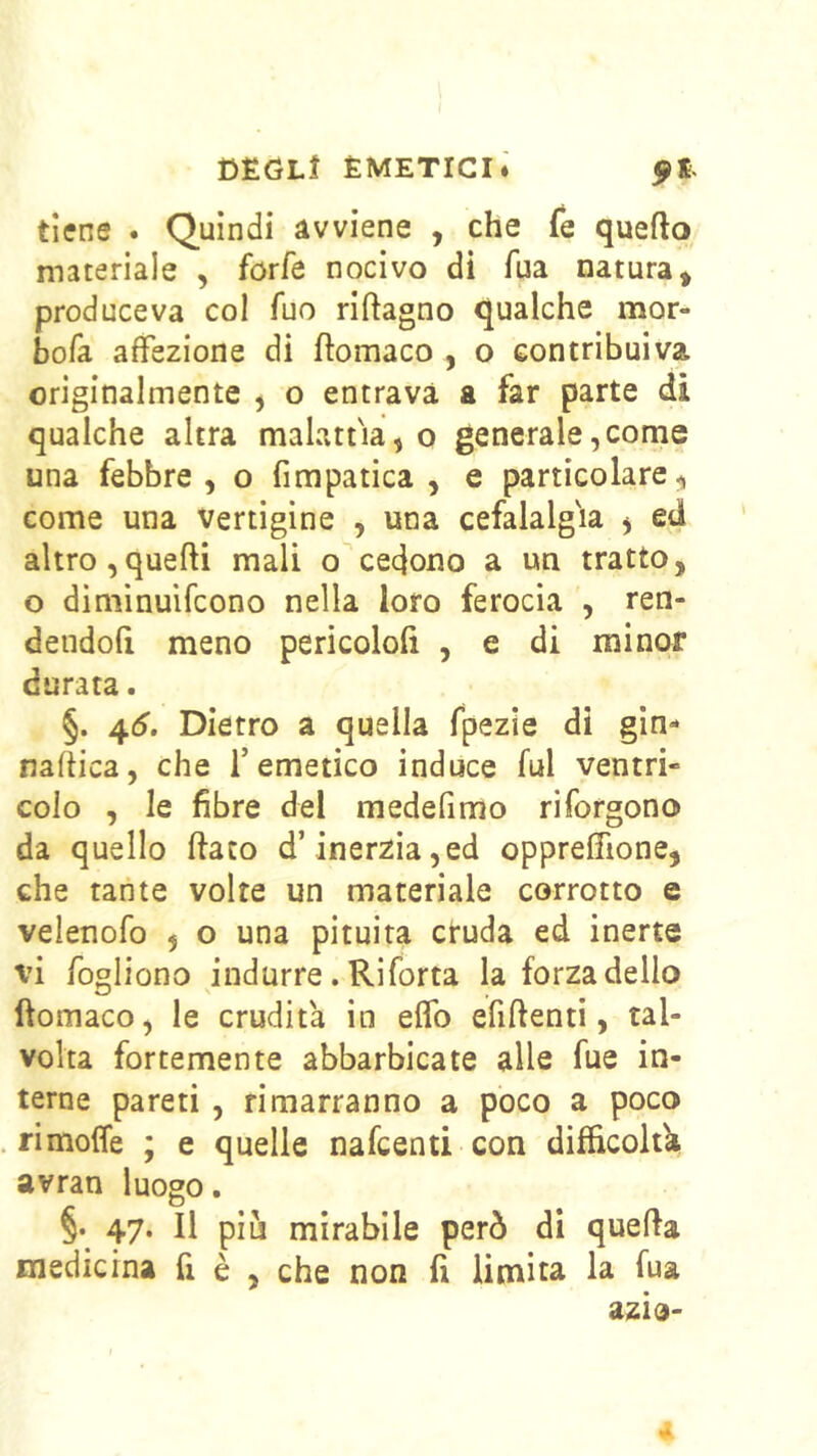 tiene . Quindi avviene , che Te quefto materiale , forfè nocivo di fua natura > produceva col fuo riftagno qualche mor- bofa affezione di ftomaco , o contribuiva originalmente , o entrava a far parte di qualche altra malattia, o generale,come una febbre, o fimpatica , e particolare, come una vertigine , una cefalalg'ia ^ ed altro,quelli mali o cedono a un tratto, o diniinuifcono nella loro ferocia , ren- dendoli meno pericololl , e di minor durata. §. 4(5’. Dietro a quella fpezìe di gin- naltica, che l’emetico induce fui ventri- colo , le fibre del medefimo riforgono da quello fiato d’inerzia,ed opprelTione, che tante volte un materiale corrotto e velenofo , o una pituita ctuda ed inerte vi fogliono indurre. Riforta la forza dello fiomaco, le erudita in elfo efiftenti, tal- volta fortemente abbarbicate alle fue in- terne pareti , rimarranno a poco a poco rimoffe ; e quelle nafeenti con difficoltà avran luogo. §. 47. Il più mirabile però di quella medicina fi è , che non fi limita la fua azio-