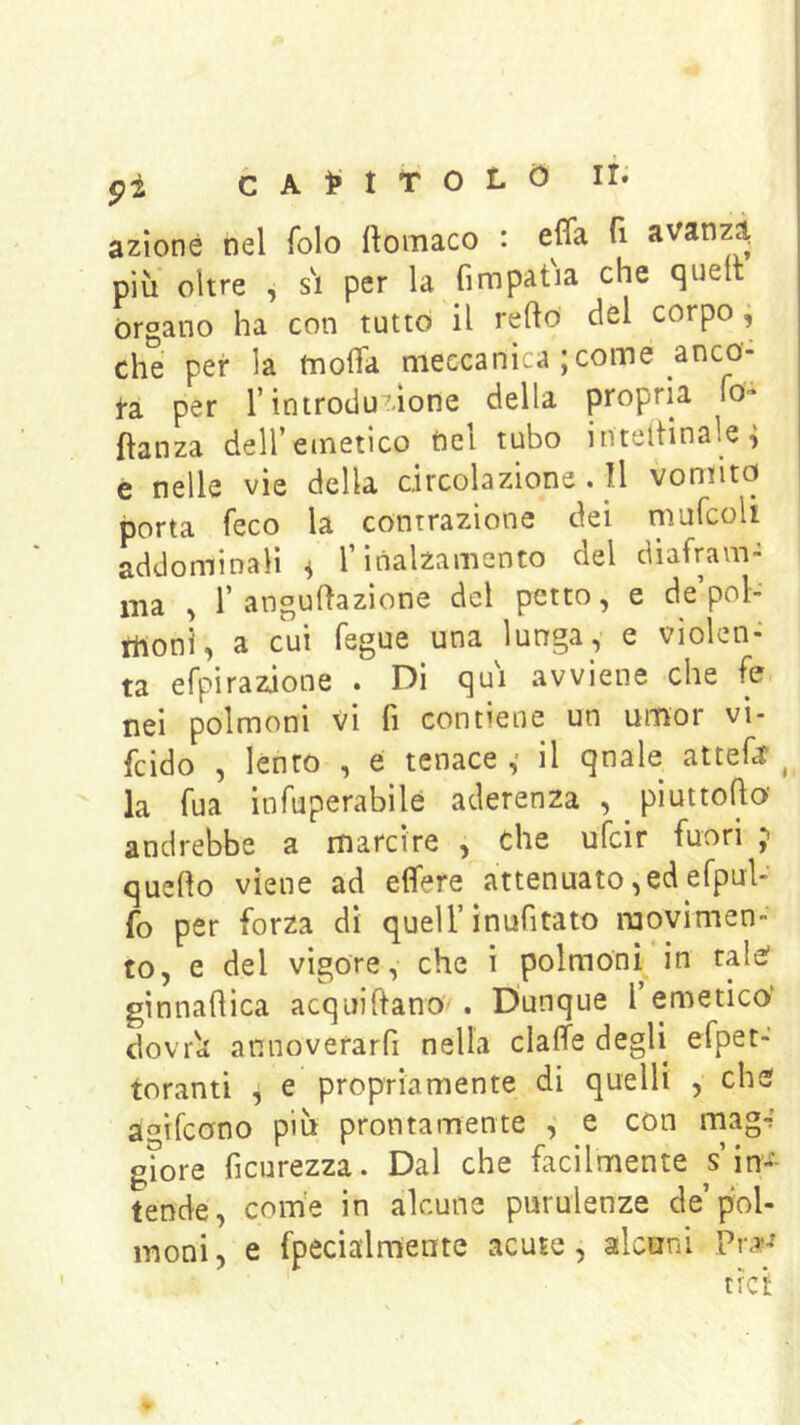 pi CA^-tTOLO azione nel folo llomaco : effa fi avanzi più oltre , s\ per la fimpat'ia che quell òrgano ha con tutto il refto del corpo j che per la tnolTa meccanica ; come anca- ta per l’introduzione della propria iO'^ fìanza deH’einetico tiel tubo inteitinale^ e nelle vìe della circolazione.il vomito porta feco la contrazione dei muicoU addominali ^ T inalzamento del diafram- ma , r angulfazione del petto, e de’pol- moni, a cui fegue una lunga, e violen- ta efpirazione . Di qui avviene che fe nel polmoni vi fi contiene un umor vi- fcido , lènto , e tenace ,• il qnale attefa ^ la Tua inTuperabilé aderenza , piuttoho' andrebbe a marcire , che ufcir fuori quello viene ad efìfere attenuato,ed efpul- fo per forza dì quell’ìnufitato movimen- to, e del vigore, che ì polmoni in tale' ginnaflica acquiftano . Dunque l’emetico’ dovrù annoverarfi nella clalfe degli efpet- toranti ^ e propriamente di quelli , che af’ifcono più prontamente , e con mag«? g?ore ficurezza. Dal che facilmente s’in- tende, com'e in alcune purulenze de pol- moni, e fpecialmente acute, alcuni Pr,»-?