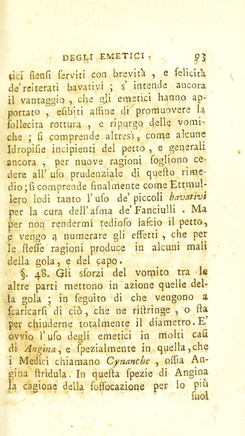 ^ci fisnG ferviti con brevità , e felicita de reiterati ba vati vi ; 5’ intende ancora il vantaggio , che gli emetici hanno ap- portato , efibiti alfine c|i promuovere follecita rottura , e ri purgo cjell^j vomi- che ; fi comprende altres'iy corne alcune Idropifie incipienti del petto , e generali ancora , per nuove ragioni fogliono ce- dere all’ ufo prudenziale di quefto^ rime- dio ; fi comprende finalmente comeEttmul- iero lodi tanto 1’ ufo de’ piccoli betvatìvi per la cura dell’afma de’Fanciulli • Ma per non rendermi tediofo lafcio il petto, e vengo q numerare gli effetti , che per le fieffe ragioni produce in alcuni mali • della gola, e del ^apo. §. 48. Gli sforzi del vomito, tra le altre parti mettono in azione quelle del- la gola ; in feguito di che vengono a fcaricarfi di ciò, che ne riftringe , o fla per chiuderne totalmente il diametro. E ovvio r ufo degli emetici in molti cala di , e fpezialmente in qpella,che i Medici chiamano Cynanche , offia An- gina ftridula. In quefta fpezie di Angina la cagione della foffocazione per lo piti - ‘P •• - r