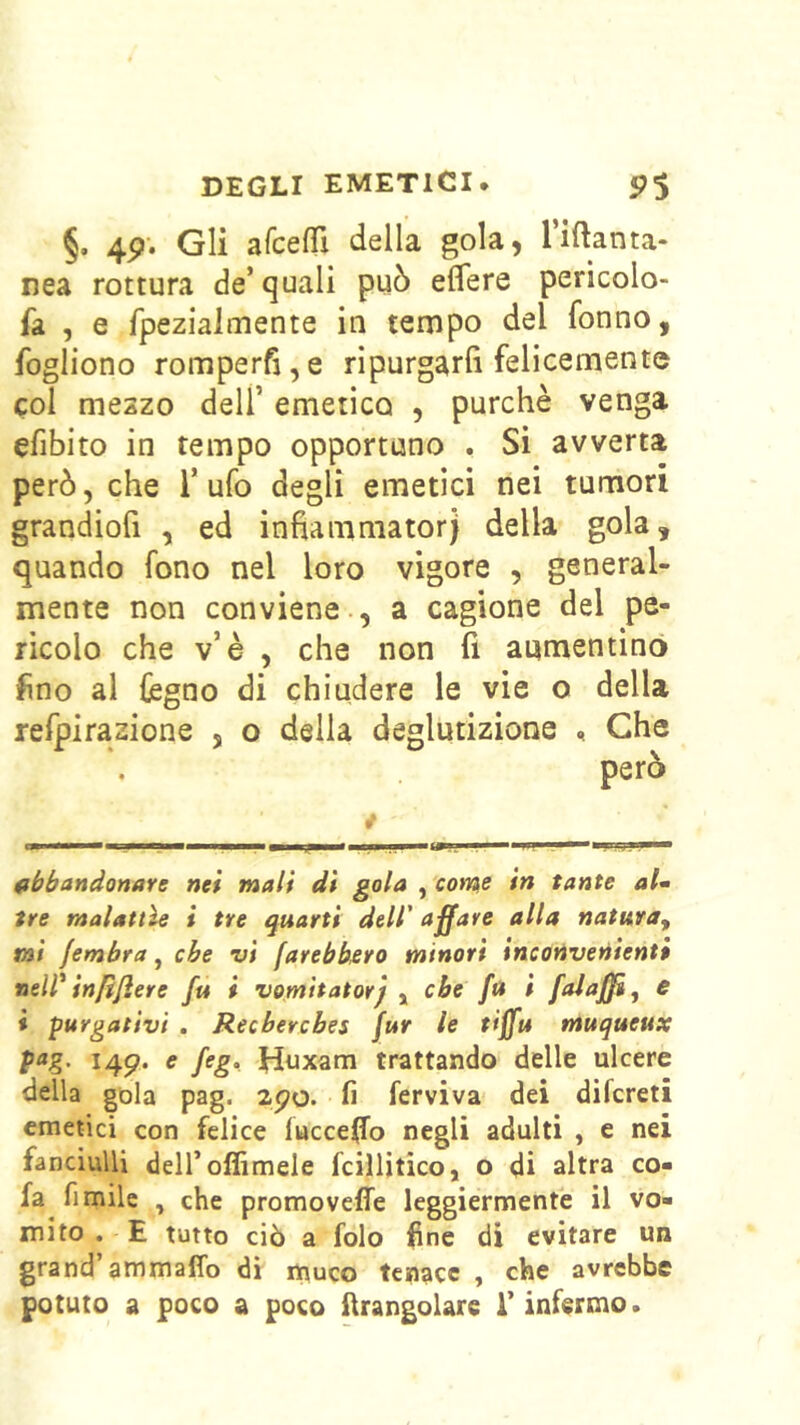 §. 4p; Gli afceffi della gola, Tiftanta- nea rottura de’quali può eflfere pericolo- fa , e fpezialoiente in tempo del fonno, fogliono romperfi,e ripurgarfi felicemente col meszo dell’ emetico , purché venga efibito in tempo opportuno . Si avverta però, che l’ufo degli emetici nei tumori grandiofi , ed infiamniatorj della gola, quando fono nel loro vigore , general- mente non conviene., a cagione del pe- ricolo che v’è , che non fi aumentino fino al légno di chiudere le vie o della refpirazione , o delia deglutizione . Che però » fibbandonave nei mali di gola , coms in tante al^ tre malattìe i tre quarti dell' affare alla natura^ mi jembra, che vi farebbfiro minori inconvenienti nelV infìftere fu i vomitatorj , che fa i falaffì^ e i purgativi . Recbercbes jur le tiffu muqueux pog. i4p. e feg. Htixam trattando delle ulcere della gola pag. 2po. fi ferviva dei difcreti emetici con felice luccelfo negli adulti , e nei fanciulli deiroflimele fcillitico, o di altra co- fa fi mile , che promoveffe leggiermente il vo- mito . E tutto ciò a folo fine di evitare un grand’ammafio di nnuco tenace , che avrebbe potuto a poco a poco llrangolare l’infermo.