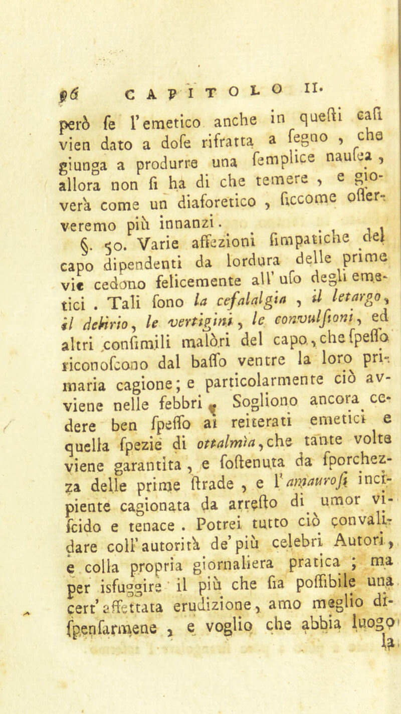 t& CAPITOLO II- però fe l’emetico anche in quefti cafi vien dato a dofe rifratta a fegno , che I ciunoa a produrre una fempUce nau ta , allora non fi ha di che temere , e gio vera come un diaforetico , ficcome oher- | veremo pih innanzi. ^ . i i i ^ <o. Varie affezioni fimpaticne dei capo dipendenti da lordura delle prime vie cedono felicemente all’ ufo degli eme* tici . Tali fono la cefalalgia , il letargo^ il dehirio, le 'verùgim ^ le convulfionf ed altri .confim.ili malóri del capo ■> che Ipelia riconofeono dal baffo ventre la loro pri-. maria cagione; e particolarmente ciò av- viene nelle febbri » Sogliono ancora^ ce- dere ben fpefìfo ai reiterati emetici e quella fpezié di oftalmìa^ch.^ tante volta viene garantita , e foftenuta da fporchez- za delle prime ftrade , e Vamaurofi inci- piente cagionata da arrefto di^^umor vi- feido e tenace . Potrei tutto ciò tponvalir dare coll’autorità de’più celebri Autori, e colla propria giornaliera pratica , ma per isfuggire il piu che fia poffibile una cert’affettata erudizione, amo maglio dr- fpenfarmsue , e voglio che abbia luogp» 1^ •