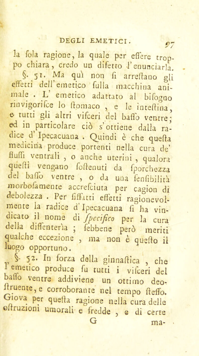 la fola ragione, la quale per eflere trop- po chiara, credo un difetto •!’enunciarla. §. 51. Ma qui non fi arrefìano gU effetti deir emetico fulla macchina ani- male . L emetico adattato al bifogno rinvigorifce lo ftomaco , e le interina, e- tutti gli altri vifceri del baflo ventre* ed in ^particolare ciò s’ottiene dalla ra- dice d’Ipecacuana . Quindi è che quella medicina produce portenti nella cura de’ fluffi ventrali , o anche uterini , qualora qiiefli vengano foflenuti da fporchezza del baffo ventre , o da una fenfibilità morbofamente accrefciuta per camion di debolezza . Per fiffatti effetti ragionevoi- niente la radice d’Ipecacuana fi ha vin- dicato il nome di fpecifico per la cura della diffenteria ; febbene però meriti qualche eccezione , ma non è quefto il luogo opportuno. i 52. In forza della ginnaflica , che 1 emetico produce fu tutti i vifceri dei balio ventre addiviene un ottimo deo- ^ruente,e corroborante nel tempo fieffo. Oiova per quella ragione nella cura delle eltruzioni umorali e fredde , e di certe G ma- -