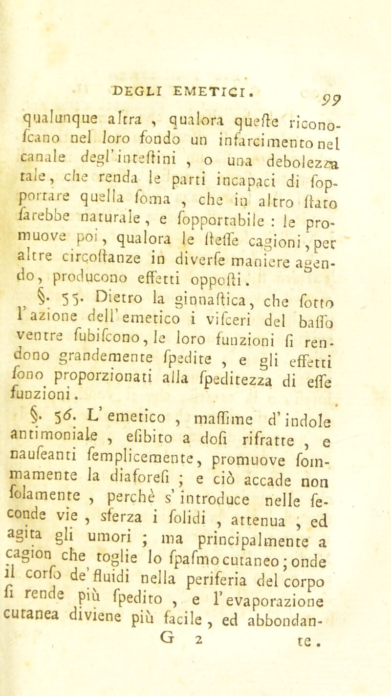 99 qualunque altra , qualora que/le ricono- fcano nel loro fondo un infarcimento nel canale degl’intefiini , o una debolezza tale, che renda le parti incapaci di fop- poira/e quella Toma , che in altro flato farebbe naturale, e fopportabile : le pro- muove poi, qualora le flelfe cagioni, per altre circoflanze in diverfe maniere agen- do, producono effetti oppofli. §• 5 5- Dietro la ginnaflica, che fotto 1 azione dell’emetico i vifceri del baffo ventre rubifcono,le loro funzioni fi ren- dono grandemente fpedite , e gli effetti fono^ proporzionati alla fpeditezza di effe funzioni. §. 5^. L emetico , maffime d’indole antimoniale , efibito a dofi rifratte , e naufeanti femplicemente, promuove fom- mamente la diaforefi ; e ciò accade non lolamente , perchè s’introduce nelle fe- conde vie , sferza i folidi , attenua j ed agita gli umori ; ma principalmente a cagion che^ toglie lo fpafmocutaneo ; onde li corfo de fluidi nella periferia del corpo 1 ren e piu fpedito , e l’evaporazione cutanea diviene più facile , ed abbondan-