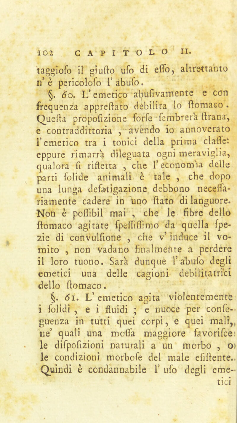 taggiofo il giufto ufo di eflb, altre-ttanto n’è pericolofo l’abufo. §. 6o. L’emetico abufivamente e con frequenza appreftato debilita lo fìomaco . Querta propofizione forfè fembrer'a llrana, e contraddittoria , avendo io annoverato remetico tra i tonici della prima clalTe: eppure rimarrà dileguata ogni meraviglia, qualora fi rifletta , che l’econom'ia delle parti folide animali è tale , che dopo una lunga defatigazione debbono necelfa- riamente cadere in uno flato di languore. Non è poflibil mai , che le fibre dello fìomaco agitate fpefliflimo da quella fpe- 2Ìe di convulfione , che v’induce il vo- mito , non vadano finalmente a perdere il loro tuono. Sara dunque l’abufo degli emetici una delle cagioni debilitatrici dello flomaco. §. di. L’emetico agita violentemente: i folidì , e i fluidi ; e nuoce per confe-- guenza in tutti quei corpi, e quei mali,, ne’ quali una mofla maggiore favorifcei le difpofizioni naturali a un morbo , O) le condizioni morbofe del male efiflente.. Quindi è condannabile 1’ ufo degli eme- tici