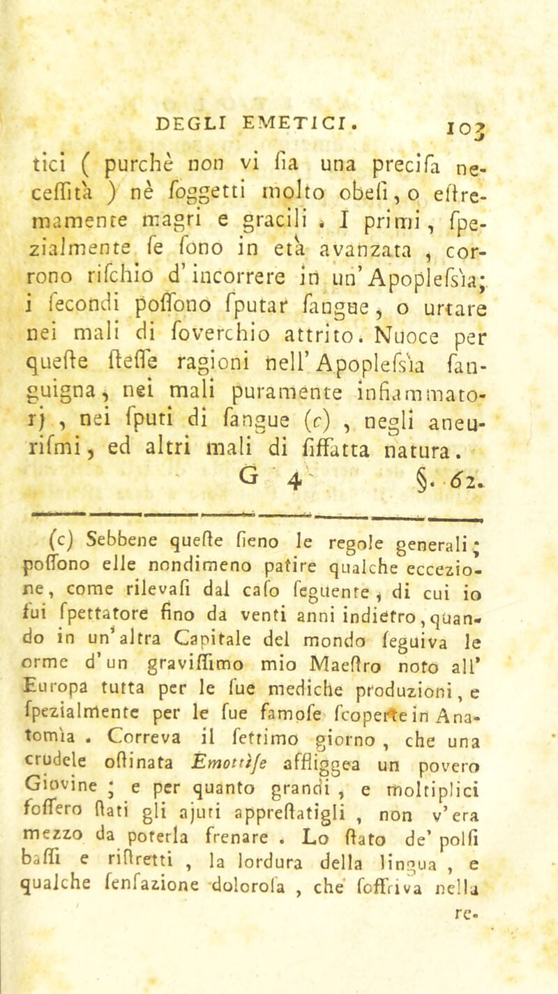 tici ( purché non vi ha una precifa ne- ceffita ) nè foggetti molto obefi,o elire- mamenre magri e gracili * I primi, fpe- zialmente fe fono in età avanzata , cor- rono rifchio d’incorrere in un’Apoplersia; i fecondi poffono fputar fangae, o urtare nei mali di foverchio attrito. Nuoce per quelle ftefle ragioni nell’Apoplefs'ia fan- guigna, nei mali puramente infiammato- rj , nei fputi di fangue (c) , negli aneu- rifmij ed altri mali di fiffatta natura. G ■ 4' §. Ó2. (c) Sebbene quefte fieno le regole generali * poffono elle nondimeno patire qualche eccezio- ne, come rilevafi dal cafo feguenre^ di cui io lui fpettatore fino da venti anni indietro, quan- do in un altra Capitale del mondo feguiva le orme d’un graviflìmo mio Maefiro noto all’ Europa tutta per le lue mediche produzioni, e fpezialmentc per le fue fampfe fcoperte in Ana- tomìa . Correva il feftimo giorno , che una crudele oftinata Émottìje affliggea un povero Giovine ‘ e per quanto grandi , e moltiplici foffero fiati gli ajuti appreftatigli , non v’era mezzo da poterla frenare . Lo flato de’ polfi baffi e rifiretti , la lordura della lingua , e qualche fenfazione dolorola , che TofFriva nella re.