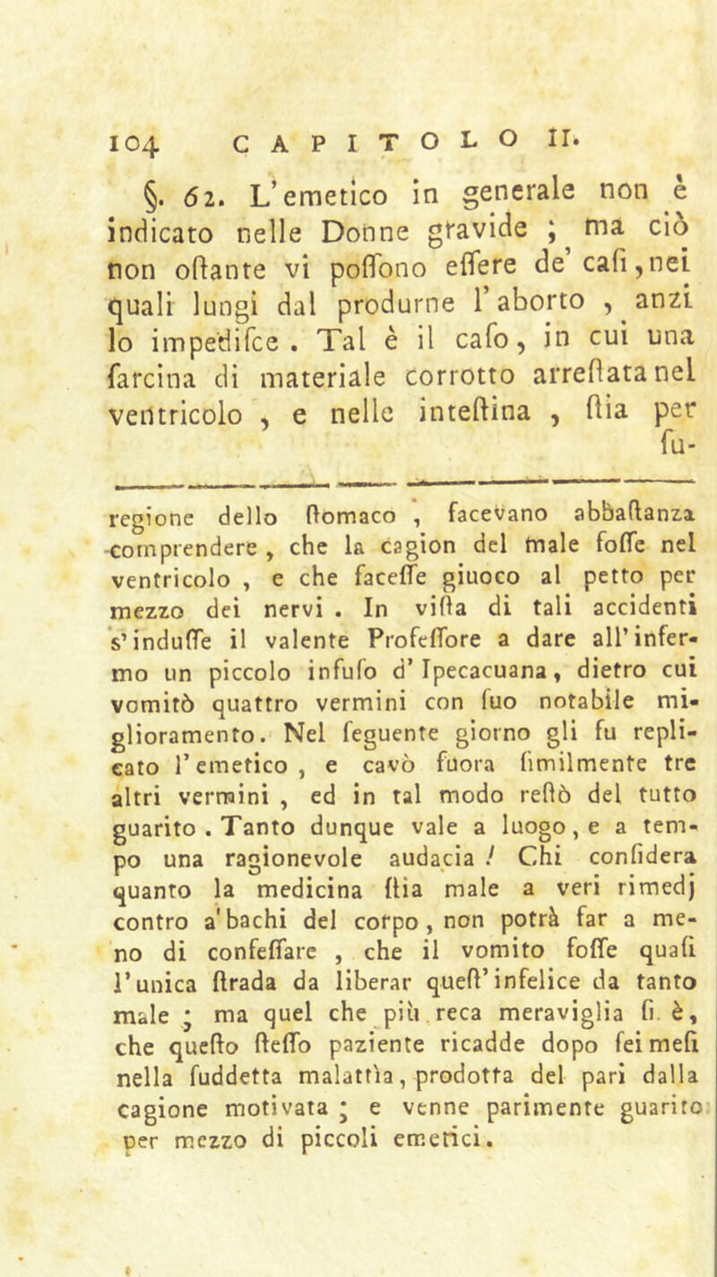 §. 62. L’emetico in generale non e indicato nelle Donne gravide ; ^ ma ciò non orante vi poflbno eflere de cali,nei quali lungi dal produrne l’aborto , anzi lo impedifce . Tal è il cafo, in cui una farcina di materiale corrotto arredata nel ventricolo , e nelle inteftina , dia per fu- regione dello ftomaco facevano abbaftanza -comprendere , che la cagion del male folTc nel ventricolo , e che facelTe giuoco al petto per mezzo dei nervi . In villa di tali accidenti VindulTe il valente ProfefTore a dare all’infer- mo un piccolo infufo d’ipecacuana, dietro cui vomitò quattro vermini con fuo notabile mi- glioramento. Nel feguente giorno gli fu repli- cato l’emetico, e cavò fuora ùmilmente tre altri vermini , ed in tal modo reOò del tutto guarito . Tanto dunque vale a luogo, e a tem- po una ragionevole audacia / Chi confiderà quanto la medicina dia male a veri rimedj contro a'bachi del corpo, non potrà far a me- no di confeffarc , che il vomito foffe quafi l’unica drada da liberar qued’infelice da tanto male ; ma quel che più reca meraviglia fi. è, che quedo deflb paziente ricadde dopo feimefi nella fuddetta malattia, prodotta del pari dalla cagione motivata j e venne parimente guarito? per mezzo di piccoli emetici.